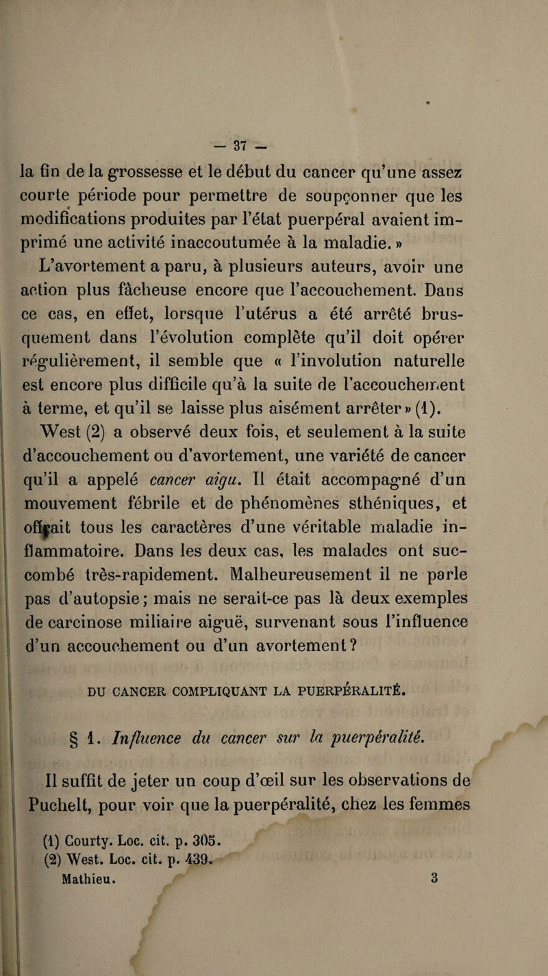 la fin de la grossesse et le début du cancer qu’une assez courte période pour permettre de soupçonner que les modifications produites par l’état puerpéral avaient im¬ primé une activité inaccoutumée à la maladie. » L’avortement a paru, à plusieurs auteurs, avoir une action plus fâcheuse encore que l’accouchement. Dans ce cas, en effet, lorsque l’utérus a été arrêté brus¬ quement dans l’évolution complète qu’il doit opérer régulièrement, il semble que « l’involution naturelle est encore plus difficile qu’à la suite de 1’accouchejnent à terme, et qu’il se laisse plus aisément arrêter» (1). West (2) a observé deux fois, et seulement à la suite d’accouchement ou d’avortement, une variété de cancer qu’il a appelé cancer aigu. Il était accompagné d’un mouvement fébrile et de phénomènes sthéniques, et offrait tous les caractères d’une véritable maladie in¬ flammatoire. Dans les deux cas, les malades ont suc¬ combé très-rapidement. Malheureusement il ne parle pas d’autopsie; mais ne serait-ce pas là deux exemples de carcinose miliaire aiguë, survenant sous l’influence d’un accouchement ou d’un avortement? DU CANCER COMPLIQUANT LA PUERPÊRALITÊ. § 1. Influence du cancer sur la puerpêralitê. Il suffit de jeter un coup d’œil sur les observations de Puchelt, pour voir que la puerpêralitê, chez les femmes (1) Courty. Loc. cit. p. 305. (2) West. Loc. cit. p. 439. Mathieu. 3