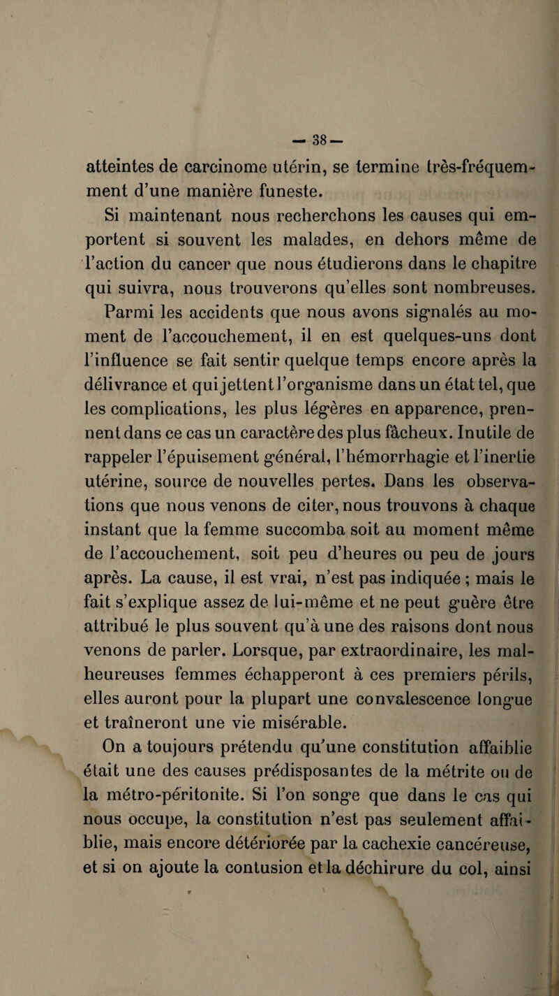 — 38- atteintes de carcinome utérin, se termine très-fréquem¬ ment d’une manière funeste. Si maintenant nous recherchons les causes qui em¬ portent si souvent les malades, en dehors même de l’action du cancer que nous étudierons dans le chapitre qui suivra, nous trouverons qu’elles sont nombreuses. Parmi les accidents que nous avons signalés au mo¬ ment de l’accouchement, il en est quelques-uns dont l’influence se fait sentir quelque temps encore après la délivrance et qui jettent l’organisme dans un état tel, que les complications, les plus légères en apparence, pren¬ nent dans ce cas un caractère des plus fâcheux. Inutile de rappeler l’épuisement général, l’hémorrhagie et l’inertie utérine, source de nouvelles pertes. Dans les observa¬ tions que nous venons de citer, nous trouvons à chaque instant que la femme succomba soit au moment même de l’accouchement, soit peu d’heures ou peu de jours après. La cause, il est vrai, n’est pas indiquée ; mais le fait s’explique assez de lui-même et ne peut guère être attribué le plus souvent qu’à une des raisons dont nous venons de parler. Lorsque, par extraordinaire, les mal¬ heureuses femmes échapperont à ces premiers périls, elles auront pour la plupart une convalescence longue et traîneront une vie misérable. On a toujours prétendu qu'une constitution affaiblie était une des causes prédisposantes de la métrite ou de la métro-péritonite. Si l’on songe que dans le cas qui nous occupe, la constitution n’est pas seulement affai ¬ blie, mais encore détériorée par la cachexie cancéreuse, et si on ajoute la contusion et la déchirure du col, ainsi i I