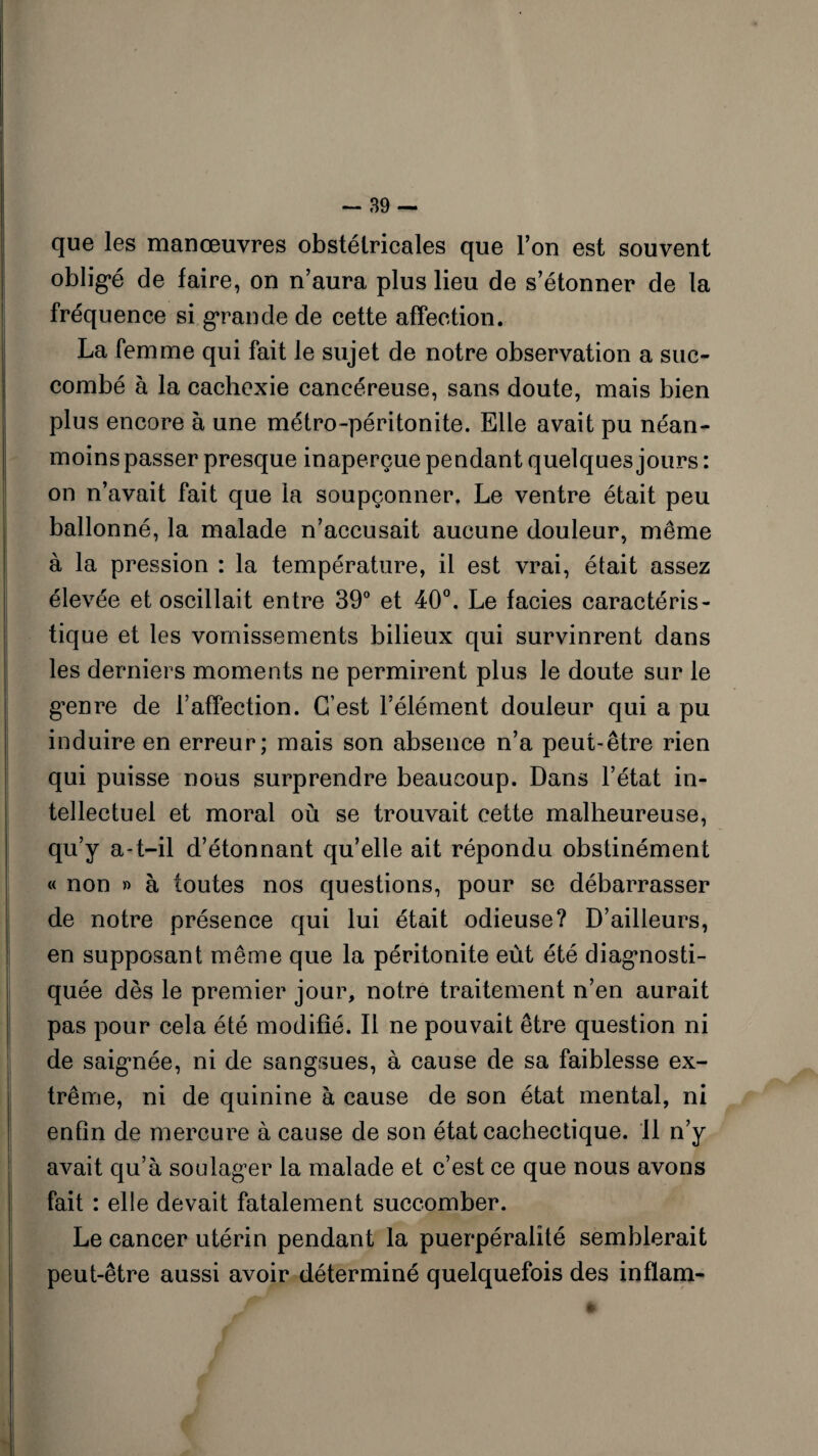 que les manœuvres obstétricales que l’on est souvent obligé de faire, on n’aura plus lieu de s’étonner de la fréquence si grande de cette affection. La femme qui fait le sujet de notre observation a suc¬ combé à la cachexie cancéreuse, sans doute, mais bien plus encore à une métro-péritonite. Elle avait pu néan¬ moins passer presque inaperçue pendant quelques jours : on n’avait fait que la soupçonner. Le ventre était peu ballonné, la malade n’accusait aucune douleur, même à la pression : la température, il est vrai, était assez élevée et oscillait entre 39° et 40°. Le faciès caractéris¬ tique et les vomissements bilieux qui survinrent dans les derniers moments ne permirent plus le doute sur le genre de l’affection. C’est l’élément douleur qui a pu induire en erreur; mais son absence n’a peut-être rien qui puisse nous surprendre beaucoup. Dans l’état in¬ tellectuel et moral où se trouvait cette malheureuse, qu’y a-t-il d’étonnant qu’elle ait répondu obstinément « non » à toutes nos questions, pour se débarrasser de notre présence qui lui était odieuse? D’ailleurs, en supposant même que la péritonite eût été diagnosti¬ quée dès le premier jour, notre traitement n’en aurait pas pour cela été modifié. Il ne pouvait être question ni de saignée, ni de sangsues, à cause de sa faiblesse ex¬ trême, ni de quinine à cause de son état mental, ni enfin de mercure à cause de son état cachectique. 11 n’y avait qu’à soulager la malade et c’est ce que nous avons fait : elle devait fatalement succomber. Le cancer utérin pendant la puerpéralité semblerait peut-être aussi avoir déterminé quelquefois des inflam- *