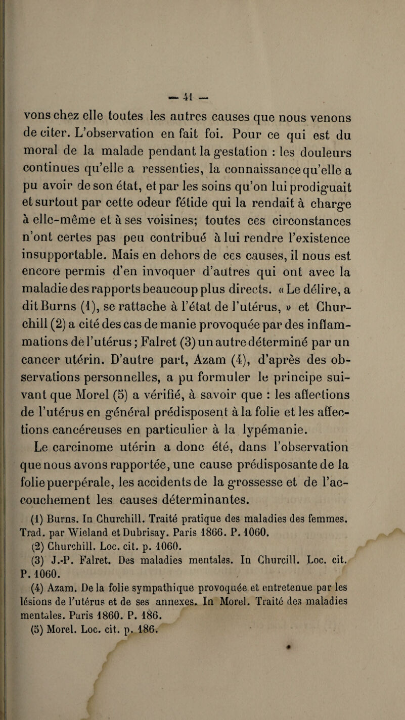 vonschez elle toutes les autres causes que nous venons de citer. L’observation en fait foi. Pour ce qui est du moral de la malade pendant la gestation : les douleurs continues qu’elle a ressenties, la connaissance qu’elle a pu avoir de son état, et par les soins qu’on lui prodiguait et surtout par cette odeur fétide qui la rendait à charge h elle-même et à ses voisines; toutes ces circonstances n’ont certes pas peu contribué à lui rendre l’existence insupportable. Mais en dehors de ces causes, il nous est encore permis d’en invoquer d’autres qui ont avec la maladie des rapports beaucoup plus directs. « Le délire, a ditBurns (1), se rattache à l’état de l’utérus, » et Chur¬ chill (2) a cité des cas de manie provoquée par des inflam¬ mations de l’utérus ; Falret (3) un autre déterminé par un cancer utérin. D’autre part, Azam (4), d’après des ob¬ servations personnelles, a pu formuler le principe sui¬ vant que Morel (5) a vérifié, à savoir que : les affections de l’utérus en général prédisposent à la folie et les affec¬ tions cancéreuses en particulier à la lypémanie. Le carcinome utérin a donc été, dans l’observation que nous avons rapportée, une cause prédisposante de la folie puerpérale, les accidents de la grossesse et de l’ac- couchement les causes déterminantes. (1) Burns. In Churchill. Traité pratique des maladies des femmes. Trad. par Wieland etDubrisay. Paris 1866. P. 1060. (2) Churchill. Loc. cil. p. 1060. (3) J.-P. Falret. Des maladies mentales. In Çhurcill. Loc. cit. P.1060. , f (4) Azam. De la folie sympathique provoquée et entretenue par les lésions de l'utérus et de ses annexes. In Morel. Traité des maladies mentales. Paris 1860. P. 186.