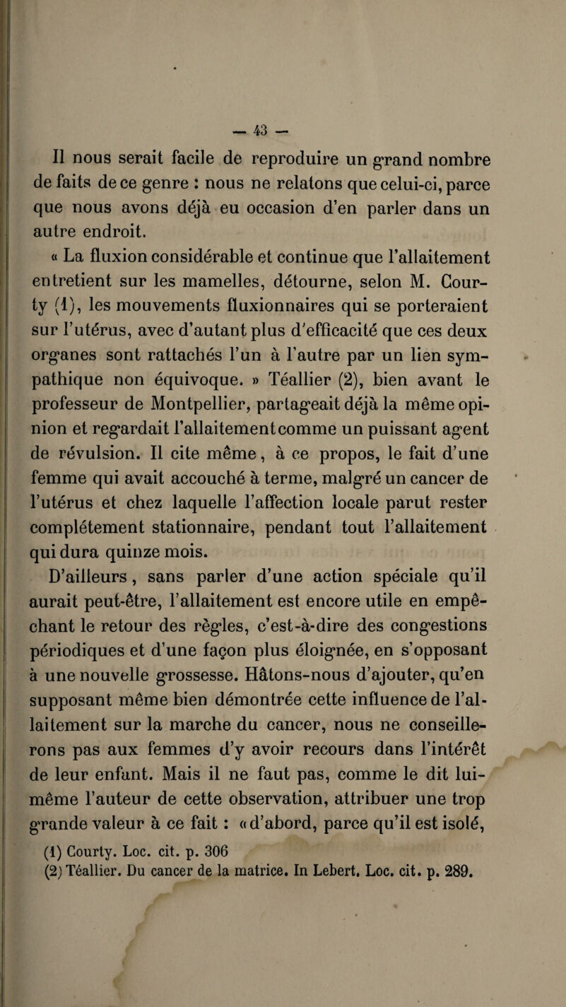 Il nous serait facile de reproduire un grand nombre de faits de ce genre : nous ne relatons que celui-ci, parce que nous avons déjà eu occasion d’en parler dans un autre endroit. « La fluxion considérable et continue que l’allaitement entretient sur les mamelles, détourne, selon M. Cour- ty (1), les mouvements fluxionnaires qui se porteraient sur l’utérus, avec d’autant plus d’efficacité que ces deux organes sont rattachés l’un à l’autre par un lien sym¬ pathique non équivoque. » Téallier (2), bien avant le professeur de Montpellier, partageait déjà la même opi¬ nion et regardait l’allaitement comme un puissant agent de révulsion. Il cite même, à ce propos, le fait d’une femme qui avait accouché à terme, malgré un cancer de l’utérus et chez laquelle l’affection locale parut rester complètement stationnaire, pendant tout l’allaitement qui dura quinze mois. D’ailleurs, sans parler d’une action spéciale qu’il aurait peut-être, l’allaitement est encore utile en empê¬ chant le retour des règles, c’est-à-dire des congestions périodiques et d’une façon plus éloignée, en s’opposant à une nouvelle grossesse. Hâtons-nous d’ajouter, qu’en supposant même bien démontrée cette influence de l’al¬ laitement sur la marche du cancer, nous ne conseille¬ rons pas aux femmes d’y avoir recours dans l’intérêt de leur enfant. Mais il ne faut pas, comme le dit lui- même l’auteur de cette observation, attribuer une trop grande valeur à ce fait : « d’abord, parce qu’il est isolé, (1) Courty. Loc. cit. p. 306 (2) Téallier. Du cancer de la matrice. In Lebert. Loc. cit. p. 289.