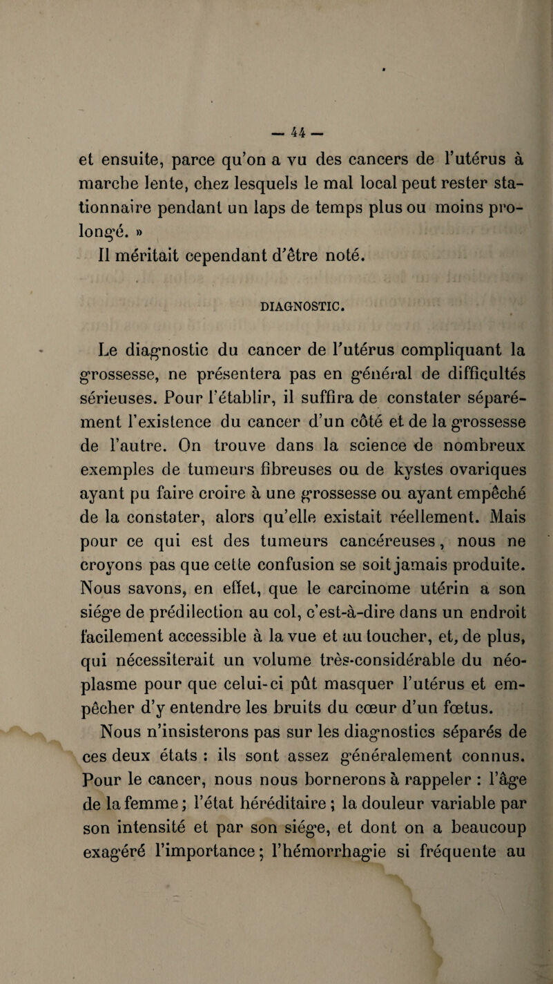 et ensuite, parce qu’on a vu des cancers de l’utérus à marche lente, chez lesquels le mal local peut rester sta¬ tionnaire pendant un laps de temps plus ou moins pro¬ longé. » Il méritait cependant d’être noté. DIAGNOSTIC. Le diagnostic du cancer de l’utérus compliquant la grossesse, ne présentera pas en général de difficultés sérieuses. Pour l’établir, il suffira de constater séparé¬ ment l’existence du cancer d’un côté et de la grossesse de l’autre. On trouve dans la science de nombreux exemples de tumeurs fibreuses ou de kystes ovariques ayant pu faire croire à une grossesse ou ayant empêché de la constater, alors qu’elle existait réellement. Mais pour ce qui est des tumeurs cancéreuses, nous ne croyons pas que cette confusion se soit jamais produite. Nous savons, en effet, que le carcinome utérin a son siège de prédilection au col, c’est-à-dire dans un endroit facilement accessible à la vue et au toucher, et, de plus, qui nécessiterait un volume très-considérable du néo¬ plasme pour que celui-ci pût masquer l’utérus et em¬ pêcher d’y entendre les bruits du cœur d’un fœtus. Nous n’insisterons pas sur les diagnostics séparés de ces deux états : ils sont assez généralement connus. Pour le cancer, nous nous bornerons à rappeler : l’âge de la femme ; l’état héréditaire ; la douleur variable par son intensité et par son siégœ, et dont on a beaucoup exagéré l’importance ; l’hémorrhagie si fréquente au