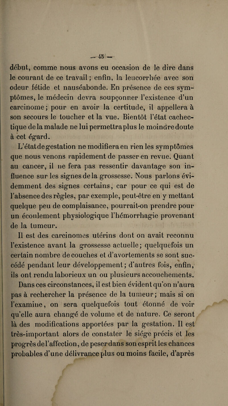 début, comme nous avons eu occasion de le dire dans le courant de ce travail ; enfin, la leucorrhée avec son odeur fétide et nauséabonde. En présence de ces sym¬ ptômes, le médecin devra soupçonner l’existence d’un carcinome; pour en avoir la certitude, il appellera à son secours le toucher et la vue. Bientôt l’état cachec¬ tique de la malade ne lui permettra plus le moindre doute à cet égard. L’état de gestation ne modifiera en rien les symptômes que nous venons rapidement de passer en revue. Quant au cancer, il ne fera pas ressentir davantage son in¬ fluence sur les signes de la grossesse. Nous parlons évi¬ demment des signes certains, car pour ce qui est de l’absence des règles, par exemple, peut-être en y mettant quelque peu de complaisance, pourrait-on prendre pour un écoulement physiologique l’hémorrhagie provenant de la tumeur. Il est des carcinomes utérins dont on avait reconnu l’existence avant la grossesse actuelle; quelquefois un certain nombre découches et d’avortements se sont suc¬ cédé pendant leur développement; d’autres fois, enfin, ils ont rendu laborieux un ou plusieurs accouchements. Dans ces circonstances, il est bien évident qu’on n’aura pas à rechercher la présence de la tumeur; mais si on l’examine, on sera quelquefois tout étonné de voir qu’elle aura changé de volume et de nature. Ce seront là des modifications apportées par la gestation. Il est très-important alors de constater Je siège précis et les progrès de l’affection, de peser dans son esprit les chances probables d’une délivrance plus ou moins facile, d’après