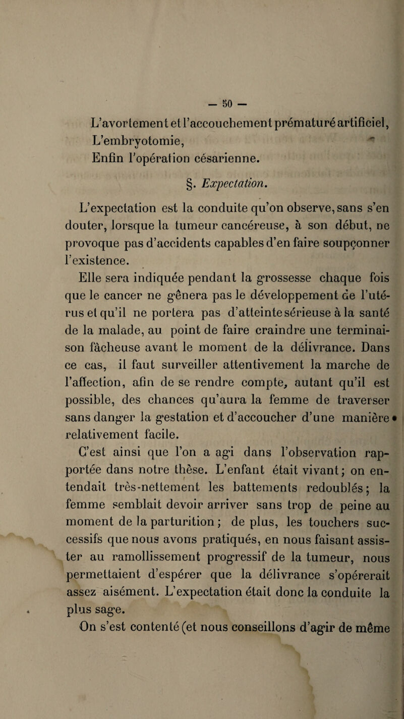 L’avortement et l’accouchement prématuré artificiel, L’embryotomie, Enfin l’opération césarienne. §. Expectation. L’expectation est la conduite qu’on observe, sans s’en douter, lorsque la tumeur cancéreuse, à son début, ne provoque pas d’accidents capables d’en faire soupçonner l’existence. Elle sera indiquée pendant la grossesse chaque fois que le cancer ne g'ênera pas le développement de l’uté¬ rus et qu’il ne portera pas d’atteinte sérieuse à la santé de la malade, au point de faire craindre une terminai¬ son fâcheuse avant le moment de la délivrance. Dans ce cas, il faut surveiller attentivement la marche de l’affection, afin de se rendre compte, autant qu’il est possible, des chances qu’aura la femme de traverser sans danger la gestation et d’accoucher d’une manière* relativement facile. C’est ainsi que l’on a agi dans l’observation rap¬ portée dans notre thèse. L’enfant était vivant; on en¬ tendait très-nettement les battements redoublés; la femme semblait devoir arriver sans trop de peine au moment de la parturition ; déplus, les touchers suc¬ cessifs que nous avons pratiqués, en nous faisant assis¬ ter au ramollissement progressif de la tumeur, nous permettaient d’espérer que la délivrance s’opérerait assez aisément. L’expectation était donc la conduite la plus sag*e. On s’est contenté (et nous conseillons d’agir de même