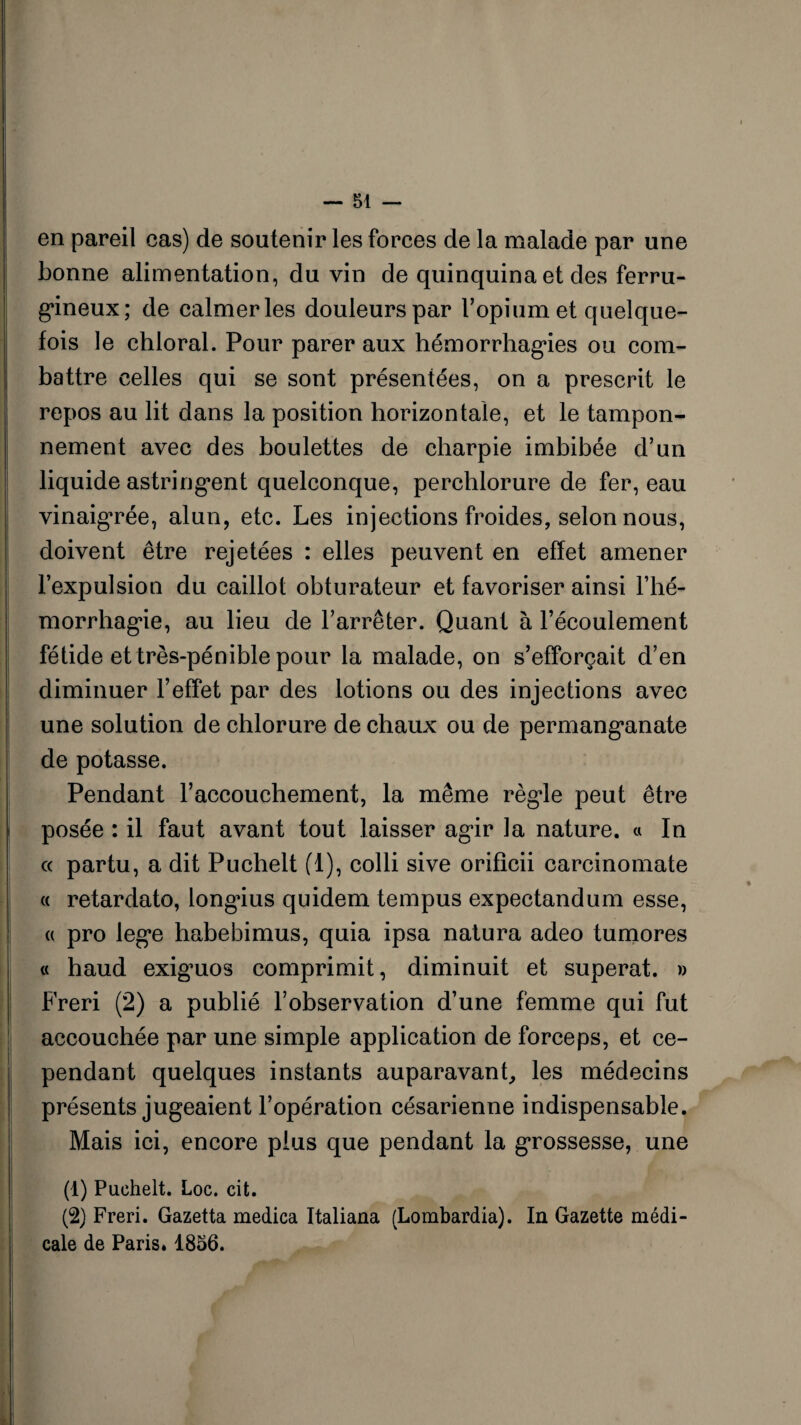 — Si¬ en pareil cas) de soutenir les forces de la malade par une bonne alimentation, du vin de quinquina et des ferru¬ gineux; de calmer les douleurs par U opium et quelque¬ fois le chloral. Pour parer aux hémorrhagies ou com¬ battre celles qui se sont présentées, on a prescrit le repos au lit dans la position horizontale, et le tampon¬ nement avec des boulettes de charpie imbibée d’un liquide astringent quelconque, perchlorure de fer, eau vinaigrée, alun, etc. Les injections froides, selon nous, doivent être rejetées : elles peuvent en effet amener l’expulsion du caillot obturateur et favoriser ainsi l’hé- morrhagie, au lieu de l’arrêter. Quant à l’écoulement fétide et très-pénible pour la malade, on s’efforcait d’en diminuer l’effet par des lotions ou des injections avec une solution de chlorure de chaux ou de permanganate de potasse. Pendant l’accouchement, la même règle peut être posée : il faut avant tout laisser agir la nature. « In « partu, a dit Puchelt (i), colli sive orificii carcinomate « retardato, longius quidem tempus expectandum esse, « pro lege habebimus, quia ipsa natura adeo tumores « haud exiguos comprimit, diminuit et superat. » Freri (2) a publié l’observation d’une femme qui fut accouchée par une simple application de forceps, et ce¬ pendant quelques instants auparavant., les médecins présents jugeaient l’opération césarienne indispensable. Mais ici, encore plus que pendant la grossesse, une (1) Puchelt. Loc. cit. (2) Freri. Gazetta medica Italiana (Lombardia). In Gazette médi¬ cale de Paris» 1856.