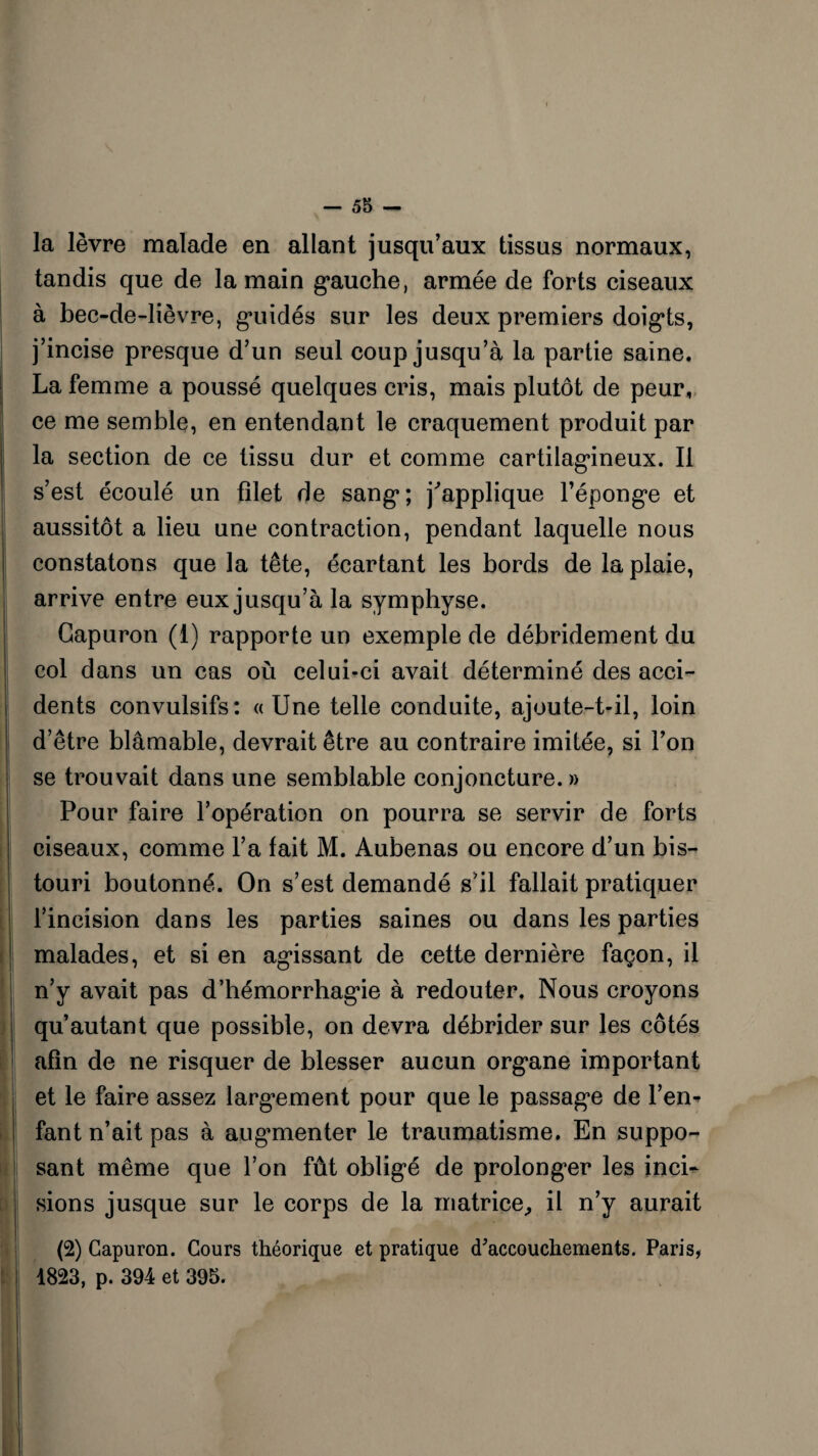 la lèvre malade en allant jusqu’aux tissus normaux, tandis que de la main gauche, armée de forts ciseaux à bec-de-lièvre, guidés sur les deux premiers doigts, j’incise presque d’un seul coup jusqu’à la partie saine. La femme a poussé quelques cris, mais plutôt de peur, ce me semble, en entendant le craquement produit par la section de ce tissu dur et comme cartilagineux. Il s’est écoulé un filet de sang; applique l’éponge et aussitôt a lieu une contraction, pendant laquelle nous constatons que la tête, écartant les bords de la plaie, arrive entre eux jusqu’à la symphyse. Gapuron (1) rapporte un exemple de débridement du col dans un cas où celui-ci avait déterminé des acci¬ dents convulsifs: «Une telle conduite, ajoute-t-il, loin d’être blâmable, devrait être au contraire imitée, si l’on se trouvait dans une semblable conjoncture.» Pour faire l’opération on pourra se servir de forts ciseaux, comme l’a fait M. Aubenas ou encore d’un bis¬ touri boutonné. On s’est demandé s’il fallait pratiquer l’incision dans les parties saines ou dans les parties malades, et si en agissant de cette dernière façon, il n’y avait pas d’hémorrhagie à redouter. Nous croyons qu’autant que possible, on devra débrider sur les côtés afin de ne risquer de blesser aucun organe important et le faire assez largement pour que le passage de l’en* fant n’ait pas à augmenter le traumatisme. En suppo¬ sant même que l’on fût obligé de prolonger les inci¬ sions jusque sur le corps de la matrice,, il n’y aurait (2) Gapuron. Cours théorique et pratique cfaccouchements. Paris, 1823, p. 394 et 395.