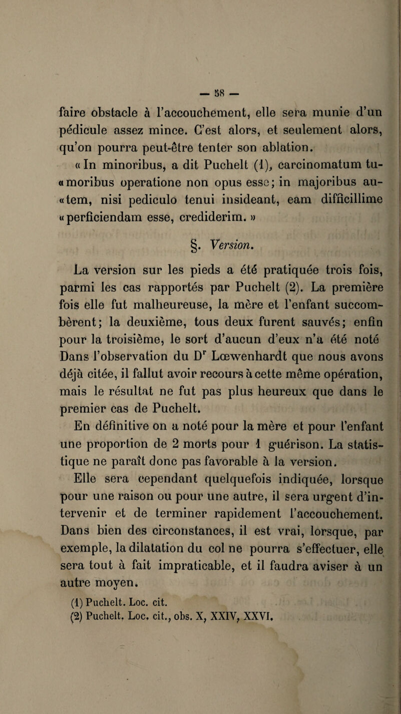 faire obstacle à l'accouchement, elle sera munie d’un pédicule assez mince. C’est alors, et seulement alors, qu’on pourra peut-être tenter son ablation. « In minoribus, a dit Puchelt (1), carcinomatum tu- «moribus operatione non opus esse; in majoribus au- «tem, nisi pediculo tenui insideant, eam difficillime « perficiendam esse, crediderim. » §. Version. La version sur les pieds a été pratiquée trois fois, parmi les cas rapportés par Puchelt (2). La première fois elle fut malheureuse, la mère et l’enfant succom¬ bèrent; la deuxième, tous deux furent sauvés; enfin pour la troisième, le sort d’aucun d’eux n’a été noté Dans l’observation du Dr Lœwenhardt que nous avons déjà citée, il fallut avoir recours à cette même opération, mais le résultat ne fut pas plus heureux que dans le premier cas de Puchelt. En définitive on a noté pour la mère et pour l’enfant une proportion de 2 morts pour 1 guérison. La statis¬ tique ne paraît donc pas favorable à la version. Elle sera cependant quelquefois indiquée, lorsque pour une raison ou pour une autre, il sera urgent d’in¬ tervenir et de terminer rapidement l’accouchement. Dans bien des circonstances, il est vrai, lorsque, par exemple, la dilatation du col ne pourra s’effectuer, elle sera tout à fait impraticable, et il faudra aviser à un autre moyen. (1) Puchelt. Loc. cit. (2) Puchelt. Loc. cit., obs. X, XXIY? XXVI.