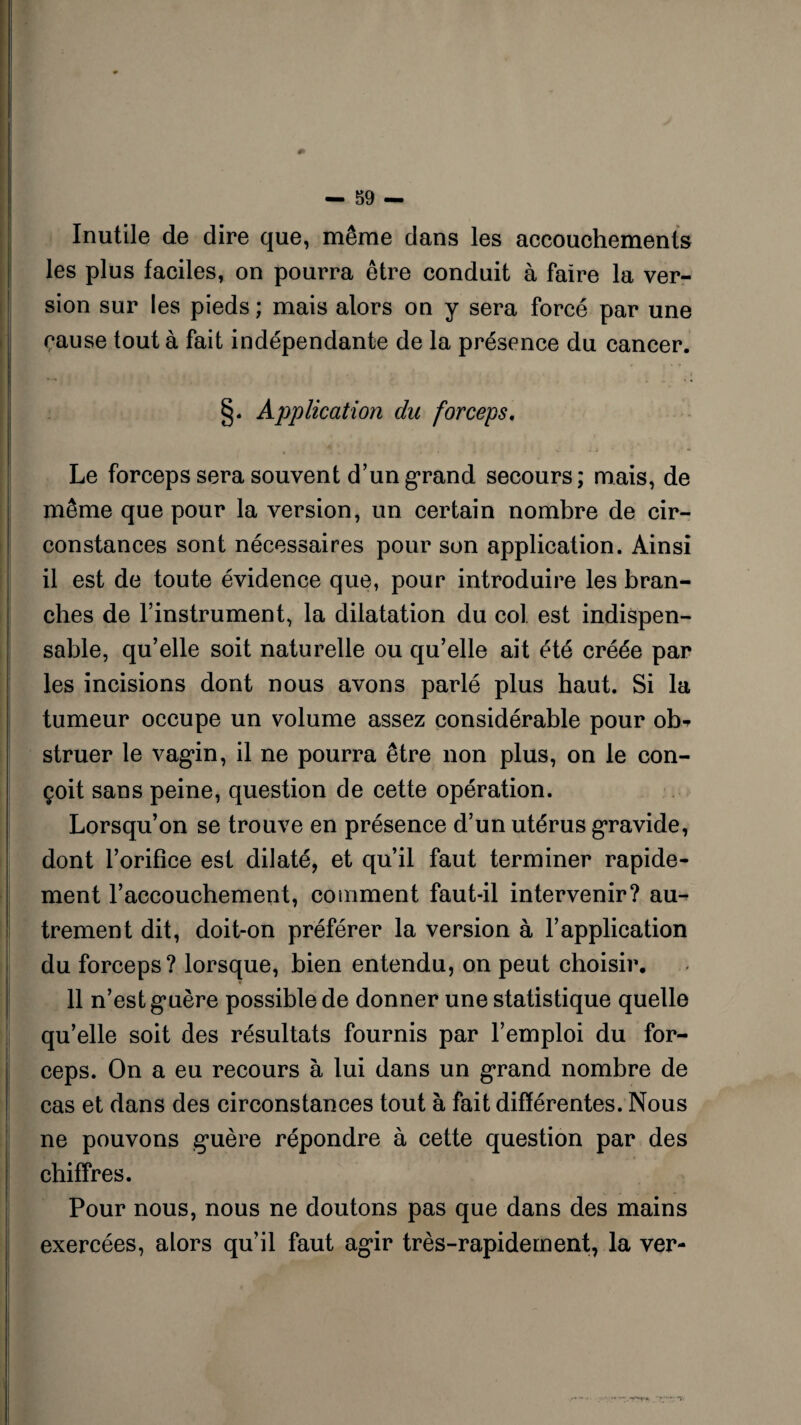 Inutile de dire que, même dans les accouchements les plus faciles, on pourra être conduit à faire la ver¬ sion sur les pieds ; mais alors on y sera forcé par une cause tout à fait indépendante de la présence du cancer. [ - « i » - i • « < « , . i » »1 . / §. Application du forceps. Le forceps sera souvent d’un grand secours; mais, de même que pour la version, un certain nombre de cir¬ constances sont nécessaires pour son application. Ainsi il est de toute évidence que, pour introduire les bran¬ ches de l’instrument, la dilatation du col. est indispen¬ sable, qu’elle soit naturelle ou qu’elle ait été créée par les incisions dont nous avons parlé plus haut. Si la tumeur occupe un volume assez considérable pour ob-> struer le vagin, il ne pourra être non plus, on le con¬ çoit sans peine, question de cette opération. Lorsqu’on se trouve en présence d’un utérus gravide, dont l’orifice est dilaté, et qu’il faut terminer rapide¬ ment l’accouchement, comment faut-il intervenir? au¬ trement dit, doit-on préférer la version à l’application du forceps? lorsque, bien entendu, on peut choisir. 11 n’est guère possible de donner une statistique quelle qu’elle soit des résultats fournis par l’emploi du for¬ ceps. On a eu recours à lui dans un grand nombre de cas et dans des circonstances tout à fait différentes. Nous ne pouvons g’uère répondre à cette question par des chiffres. Pour nous, nous ne doutons pas que dans des mains exercées, alors qu’il faut agir très-rapidement, la ver-