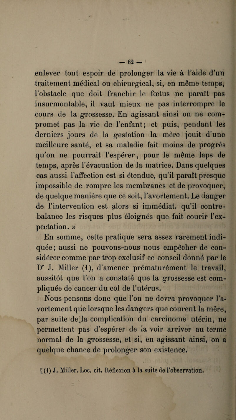 enlever tout espoir de prolonger la vie à l’aide d’un traitement médical ou chirurgical, si, en même temps, l’obstacle que doit franchir le fœtus ne paraît pas insurmontable, il vaut mieux ne pas interrompre le cours de la grossesse. En agissant ainsi on ne com¬ promet pas la vie de l’enfant; et puis, pendant les derniers jours de la gestation la mère jouit d’une meilleure santé, et sa maladie fait moins de progrès qu'on ne pourrait l’espérer, pour le même laps de temps, après l’évacuation de la matrice. Dans quelques cas aussi l’affection est si étendue, qu’il paraît presque impossible de rompre les membranes et de provoquer, de quelque manière que ce soit, l’avortement. Le danger de l’intervention est alors si immédiat, qu’il contre¬ balance les risques plus éloignés que fait courir f ex¬ pectation. » En somme, cette pratique sera assez rarement indi¬ quée; aussi ne pouvons-nous nous empêcher de con¬ sidérer comme par trop exclusif ce conseil donné par le Dr J. Miller (1), d’amener prématurément le travail, aussitôt que l’on a constaté que la grossesse est com¬ pliquée de cancer du col de l’utérus. Nous pensons donc que l’on ne devra provoquer l’a¬ vortement que lorsque les dangers que courent la mère, par suite deda complication du carcinome utérin, ne permettent pas d’espérer de ia voir arriver au terme normal de la grossesse, et si, en agissant ainsi, on a quelque chance de prolonger son existence. |(1) J. Miller. Loc. cit. Réflexion à la suite de l’observation.