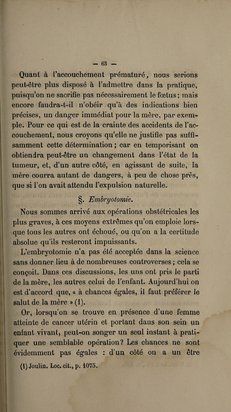 Quant à l’accouchement prématuré, nous serions peut-être plus disposé à l’admettre dans la pratique, puisqu’on ne sacrifie pas nécessairement le fœtus ; mais encore faudra-t-il n’obéir qu’à des indications bien précises, un danger immédiat pour la mère, par exem¬ ple. Pour ce qui est de la crainte des accidents de l’ac¬ couchement, nous croyons qu’elle ne justifie pas suffi¬ samment cette détermination ; car en temporisant on obtiendra peut-être un changement dans l’état de la tumeur, et, d’un autre côté, en agissant de suite, la mère courra autant de dangers, à peu de chose près, que si l’on avait attendu l’expulsion naturelle. §. Embryotomie. Nous sommes arrivé aux opérations obstétricales les plus graves, à ces moyens extrêmes qu’on emploie lors¬ que tous les autres ont échoué, ou qu’on a la certitude absolue qu’ils resteront impuissants. L’embryotomie n’a pas été acceptée dans la science sans donner lieu à de nombreuses controverses ; cela se conçoit. Dans ces discussions, les uns ont pris le parti de la mère, les autres celui de l'enfant. Aujourd’hui on est d’accord que, « à chances égales, il faut préférer le salut de la mère » (1). Or, lorsqu’on se trouve en présence d’une femme atteinte de cancer utérin et portant dans son sein un enfant vivant, peut-on songer un seul instant à prati¬ quer une semblable opération? Les chances ne sont évidemment pas égales : d’un côté on a un être (l)Joulin. Loc. cit., p. 1075.