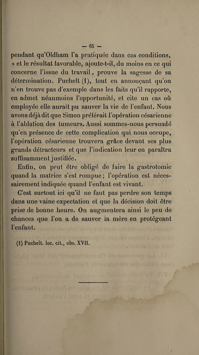 pendant qu’OldhamTa pratiquée dans ces conditions, « et Je résultat favorable, ajoute-t-il, du moins en ce qui concerne l’issue du travail, prouve la sagesse de sa détermination. Puchelt (1), tout en annonçant qu’on n’en trouve pas d’exemple dans les faits qu’il rapporte, en admet néanmoins l’opportunité, et cite un cas où employée elle aurait pu sauver la vie de l’enfant. Nous avons déjà dit que Simon préférait l’opération césarienne à l’ablation des tumeurs. Aussi sommes-nous persuadé qu’en présence de cette complication qui nous occupe, l’opération césarienne trouvera grâce devant ses plus grands détracteurs et que l’indication leur en paraîtra suffisamment j ustifiée. Enfin, on peut être obligé de faire la gastrotomie quand la matrice s’est rompue; l’opération est néces¬ sairement indiquée quand l’enfant est vivant. C’est surtout ici qu’il ne faut pas perdre son temps dans une vaine expectation et que la décision doit être prise de bonne heure. On augmentera ainsi le peu de chances que l’on a de sauver la mère en protégeant l’enfant. (1) Puchelt. loc. cit., obs. XVII. !