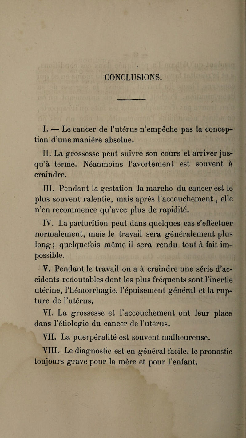 CONCLUSIONS. I. — Le cancer de l’utérus n’empêche pas la concep¬ tion d’une manière absolue. II. La grossesse peut suivre son cours et arriver jus¬ qu’à terme. Néanmoins l’avortement est souvent à craindre. III. Pendant la gestation la marche du cancer est le plus souvent ralentie, mais après l’accouchement, elle n’en recommence qu’avec plus de rapidité. IV. La parturition peut dans quelques cas s’effectuer normalement, mais le travail sera généralement plus long*; quelquefois même il sera rendu tout à fait im¬ possible. V. Pendant le travail on a à craindre une série d’ac¬ cidents redoutables dont les plus fréquents sont l’inertie utérine, l’hémorrhagie, l’épuisement général et la rup¬ ture de l’utérus. dans l’étiologie du cancer de l’utérus. t VII. La puerpéralité est souvent malheureuse. VIII. Le diagnostic est en général facile, le pronostic toujours grave pour la mère et pour l’enfant.