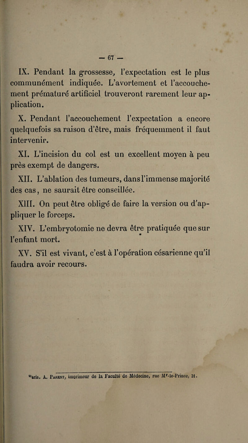 IX. Pendant la grossesse, l’expectation est le plus communément indiquée. L’avortement et l’accouche¬ ment prématuré artificiel trouveront rarement leur ap¬ plication. X. Pendant l’accouchement l’expectation a encore quelquefois sa raison d’être, mais fréquemment il faut intervenir. XI. L’incision du col est un excellent moyen à peu près exempt de dangers. XII. L’ablation des tumeurs, dans l’immense majorité des cas, ne saurait être conseillée. XIII. On peut être oblig*é de faire la version ou d’ap¬ pliquer le forceps. XIY. L’embryotomie ne devra être pratiquée que sur l’enfant mort. XY. S’il est vivant, c’est à l’opération césarienne qu’il faudra avoir recours. °aris. A. Pakent» imerimeur de la Faculté do Médecine, rue MMe-Prince. 31.