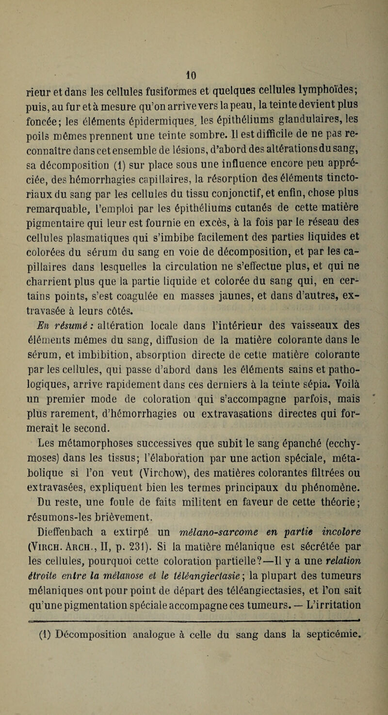 rieur et dans les cellules fusiformes et quelques cellules lymphoïdes; puis, au fur et à mesure qu’on arrive vers la peau, la teinte devient plus foncée; les éléments épidermiques, les épithéliums glandulaires, les poils mêmes prennent une teinte sombre. Il est difficile de ne pas re¬ connaître dans cet ensemble de lésions, d’abord des altérations du sang, sa décomposition (1) sur place sous une influence encore peu appré¬ ciée, des hémorrhagies capillaires, la résorption des éléments tincto¬ riaux du sang par les cellules du tissu conjonctif, et enfin, chose plus remarquable, l’emploi par les épithéliums cutanés de cette matière pigmentaire qui leur est fournie en excès, à la fois par le réseau des cellules plasmatiques qui s’imbibe facilement des parties liquides et colorées du sérum du sang en voie de décomposition, et par les ca¬ pillaires dans lesquelles la circulation ne s’effectue plus, et qui ne charrient plus que la partie liquide et colorée du sang qui, en cer¬ tains points, s’est coagulée en masses jaunes, et dans d’autres, ex¬ travasée à leurs côtés. En résumé : altération locale dans l’intérieur des vaisseaux des éléments mêmes du sang, diffusion de la matière colorante dans le sérum, et imbibition, absorption directe de cette matière colorante par les cellules, qui passe d’abord dans les éléments sains et patho¬ logiques, arrive rapidement dans ces derniers à la teinte sépia. Voilà un premier mode de coloration qui s’accompagne parfois, mais plus rarement, d’hémorrhagies ou extravasations directes qui for¬ merait le second. Les métamorphoses successives que subit le sang épanché (ecchy¬ moses) dans les tissus; l’élaboration par une action spéciale, méta¬ bolique si l’on veut (Virchow), des matières colorantes filtrées ou extravasées, expliquent bien les termes principaux du phénomène. Du reste, une foule de faits militent en faveur de cette théorie ; résumons-les brièvement. Dieffenbach a extirpé un mélano-sarcome en partie incolore (ViRCH. Arch,, 11, p. 231). Si la matière mélanique est sécrétée par les cellules, pourquoi cette coloration partielle?—Il y a une relation étroite entre la mélanose et le téléangiectasie ; la plupart des tumeurs mélaniques ont pour point de départ des téléangiectasies, et Ton sait qu’une pigmentation spéciale accompagne ces tumeurs. — L’irritation iWai——■■ ta———* (1) Décomposition analogue à celle du sang dans la septicémie.