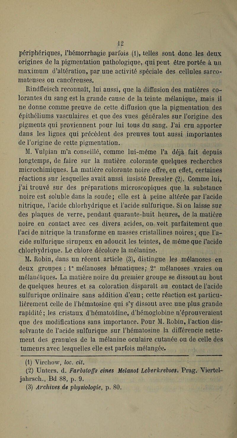 périphériques, l’hémorrhagie parlois (1), telles sont donc les deux origines de la pigmentation pathologique, qui peut être portée à un maximum d’altération, par une activité spéciale des cellules sarco¬ mateuses ou cancéreuses. Rindfleisch reconnaît, lui aussi, que la diffusion des matières co¬ lorantes du sang est la grande cause de la teinte mélanique, mais il ne donne comme preuve de cette diffusion que la pigmentation des épithéliums vasculaires et que des vues générales sur l’origine des pigments qui proviennent pour lui tous du sang. J’ai cru apporter dans les lignes qui précèdent des preuves tout aussi importantes de l’origine de cette pigmentation. M. Vulpian m’a conseillé, comme lui-même l’a déjà fait depuis longtemps, de faire sur la matière colorante quelques recherches microchimiques. La matière colorante noire offre, en effet, certaines réactions sur lesquelles avait aussi insisté Dressler (2). Gomme lui, j’ai trouvé sur des préparations microscopiques que la substance noire est soluble dans la soude; elle est à peine altérée par l’acide nitrique, l’acide chlorhydrique et l’acide sulfurique. Si on laisse sur des plaques de verre, pendant quarante-huit heures, de la matière noire en contact avec ces divers acides, on voit parfaitement que l’acide nitrique la transforme en masses cristallines noires ; que l’a- fi- eide sulfurique sirupeux en adoucit les teintes, de même que l’acide chlorhydrique. Le chlore décolore la mélanine. M. Robin, dans un récent article (3), distingue les mélanoses en deux groupes : T mélanoses hématiques; 2° mélanoses vraies ou mélanéïques. La matière noire du premier groupe se dissout au bout de quelques heures et sa coloration disparaît au contact de l’acide sulfurique ordinaire sans addition d’eau ; cette réaction est particu¬ lièrement celle de l’hématosine qui s’y dissout avec une plus grande rapidité ; les cristaux d’hématoïdine, d’hémoglobine n’éprouveraient que des modifications sans importance. Pour M. Robin, l’action dis¬ solvante de l’acide sulfurique sur l’hématosine la différencie nette¬ ment des granules de la mélanine oculaire cutanée ou de celle des tumeurs avec lesquelles elle est parfois mélangée. (1) Virchow, loc. cit. (2) Unters. d. Farbstoffs eines Melanot Lcherhrehses. Prag. Viertel- jahrsch., Bd 88, p. 9. (3) Archives de physiologie, p. 80.