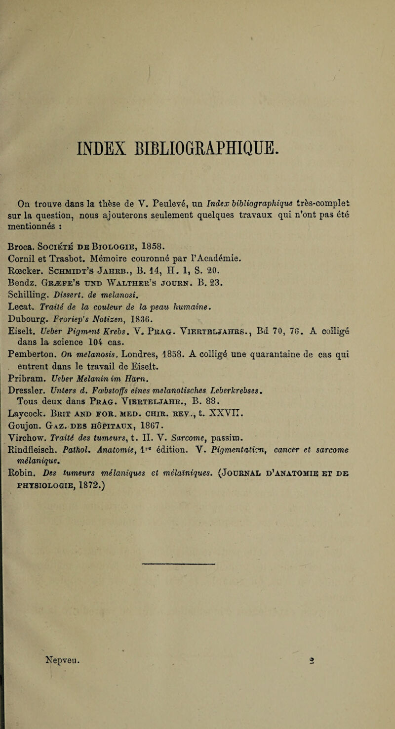 INDEX BIBLIOGRAPHIQUE. On trouve dans la tUèse de V. Peulevé, un Index bibliographique très-complet sur la question, nous ajouterons seulement quelques travaux qui n’ont pas été mentionnés ; Broca. Société de Biologie, 1858. Cornil et TrasUot. Mémoire couronné par l’Académie, Rœcker. Schmidt’s Jahkb., B. 14, H. 1, S. 20. Bendz. Gkæfe’s ijnd Walther’s joüen. B. 23. Schilling. Dissert, de melanosî. Lecat. Traité de la couleur de la peau humaine. Dubourg. Froriep’s Notizen, 1836. Eiselt. Ueber Pigmmt Krebs. Pkag. ViEErBLJAHRS., Bd 70, 76. A colligé dans la science 104 cas. Pemberton. On melanosis. Londres, 1858. A colligé une quarantaine de cas qui entrent dans le travail de Eiselt. Pribram. Ueber Melanin im Harn. I Dressler. Unters d. Fœbstoffs eînes melanotisches Leberkrebses. \ Tous deux dans Prag. Vibrteljahr., B. 88. i Laycock. Brit and for. mbd. chir. rev,, t. XXVIÎ. 1 Goujon. G.vz. des hôEitaüx, 1867. Virchow. Traité des tumeurs^ t. II. V. Sarcome, passim. Rindfleisch. Pathol, Anatomie, édition. Y. Pigmentation, cancer et sarcome mélanique, Eobin. Des tumeurs mélaniques et mélaïniques. (JoüRNAL d’anatomie ET de PHYSIOLOGIE, 1872.) Nepveu. O