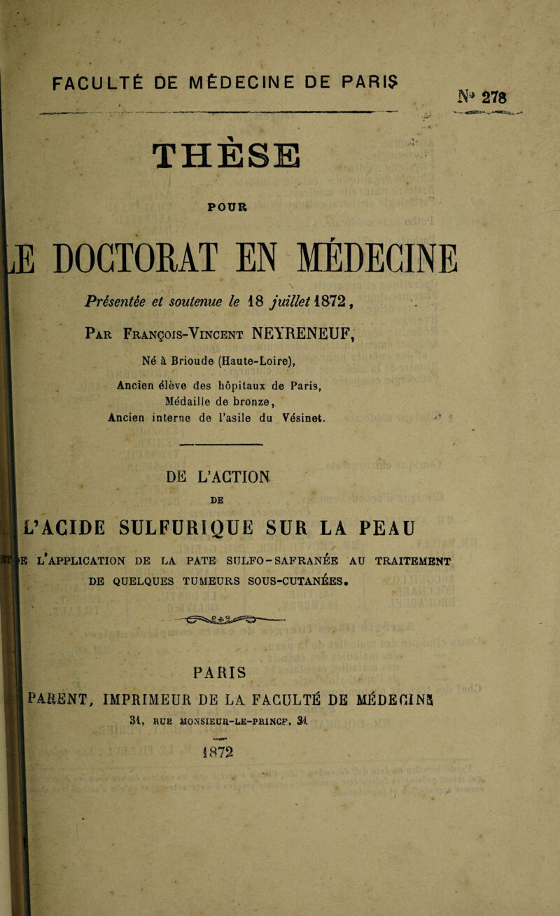 FACULTÉ DE MÉDECINE DE PARIS N** 278 THESE -H POUR Æ doctorat en médecine Présentée et soutenue le 18 juillet 1872, Par François-Vincent NEYRENEUF, Né à Brioude (Haute-Loire), Ancien élève des hôpitaux de Paris, Médaille de bronze, Ancien interne de l’asile du Vésinet. i? A DE L’ACTION DE STl L’ACIDE SULFURIQUE SUR LA PEAU 'E l’application DE LA PATE SULFO-SAFRANÉE AU TRAITEMENT DE QUELQUES TUMEURS SOUS-CUTANÉES. PARIS PARENT, IMPRIMEUR DE LA FACULTÉ DE MÉDECINS 31, BUE MONSIEUn-LE-PRINCP, 31 i 872