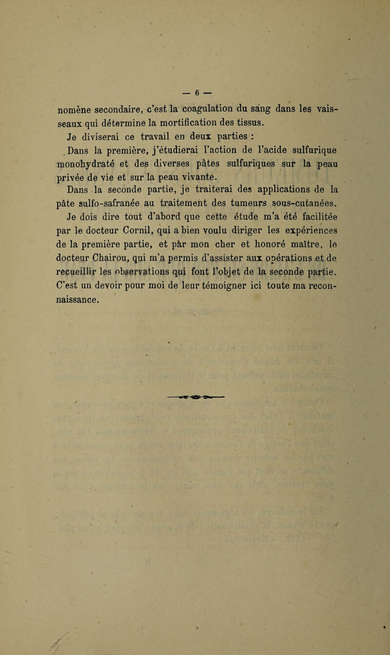 nomène secondaire, c’est la coagulation du sang dans les vais¬ seaux qui détermine la mortification des tissus. Je diviserai ce travail en deux parties : Dans la première, j’étudierai l’action de l’acide sulfurique monohydraté et des diverses pâtes sulfuriques sur la peau privée de vie et sur la peau vivante. Dans la seconde partie, je traiterai des applications de la pâte sulfo-safranée au traitement des tumeurs sous-cutanées. Je dois dire tout d’abord que cette étude m’a été facilitée par le docteur Cornil, qui a bien voulu diriger les expériences de la première partie, et pâr mon cher et honoré maître, le docteur Chairou, qui m’a permis d’assister aux opérations et de recueillir les observations qui font l’objet de la seconde partie. C’est un devoir pour moi de leur témoigner ici toute ma recon¬ naissance. r t 4