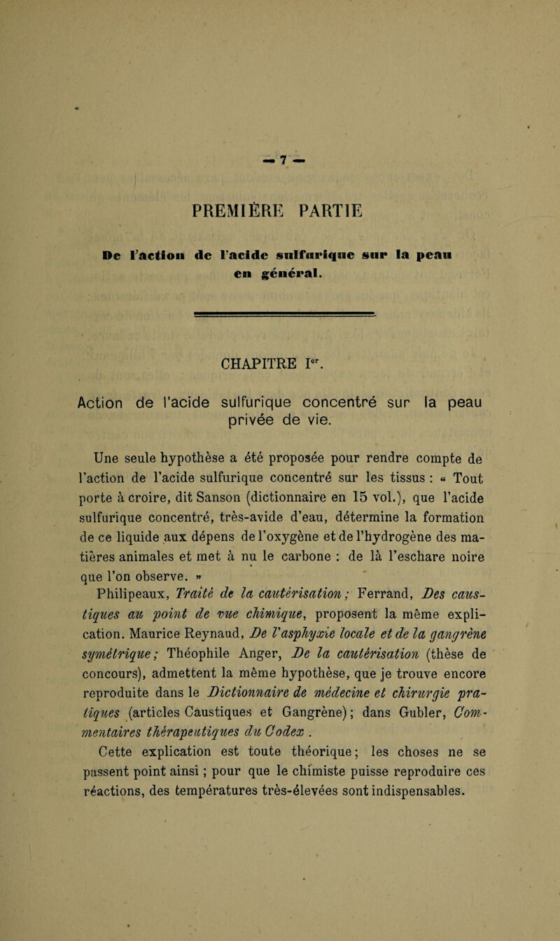 PREMIÈRE PARTIE De l'action de Facide sulfurique sur la peau en général. CHAPITRE Ier. Action de l’acide sulfurique concentré sur la peau privée de vie. Une seule hypothèse a été proposée pour rendre compte de l’action de l’acide sulfurique concentré sur les tissus : « Tout porte à croire, dit Sanson (dictionnaire en 15 vol.), que l’acide sulfurique concentré, très-avide d’eau, détermine la formation de ce liquide aux dépens de l’oxygène et de l’hydrogène des ma¬ tières animales et met à nu le carbone : de là l’eschare noire que l’on observe. » Philipeaux, Traité de la cautérisation ; Ferrand, Des caus¬ tiques au 'point de rue chimique, proposent la même expli¬ cation. Maurice Reynaud, De Vasphyxie locale et de la gangrène symétrique; Théophile Anger, De la cautérisation (thèse de concours), admettent la même hypothèse, que je trouve encore reproduite dans le Dictionnaire de médecine et chirurgie pra¬ tiques (articles Caustiques et Gangrène); dans Gubler, Com¬ mentaires thérapeutiques du Codex . Cette explication est toute théorique; les choses ne se passent point ainsi ; pour que le chimiste puisse reproduire ces réactions, des températures très-élevées sont indispensables.