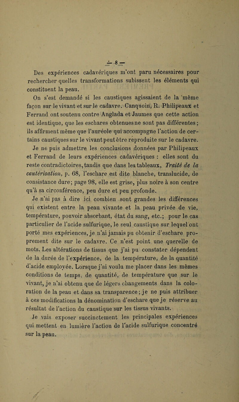 •ut» ,ÏZ'S» Des expériences cadavériques m’ont paru nécessaires pour rechercher quelles transformations subissent les éléments qui constituent la peau. On s’est demandé si les caustiques agissaient de la 'même façon sur le vivant et sur le cadavre. Canquoin, R. Philipeaux et Ferrand ont soutenu contre Anglada et Jaumes que cette action est identique, que les eschares obtenues ne sont pas différentes; ils affirment même que l’auréole qui accompagne l’action de cer¬ tains caustiques sur le vivant peut être reproduite sur le cadavre. Je ne puis admettre les conclusions données par Philipeaux et Ferrand de leurs expériences cadavériques : elles sont du reste contradictoires, tandis que dans les tableaux, Traité de la cautérisation, p. 68, l’eschare est dite blanche, translucide, de consistance dure; page 98, elle est grise, plus noire à son centre qu’à sa circonférence, peu dure et peu profonde. Je n’ai pas à dire ici combien sont grandes les différences qui existent entre la peau vivante et la peau privée de vie, température, pouvoir absorbant, état du sang, etc.; pour le cas particulier de l’acide sulfurique, le seul caustique sur lequel ont porté mes expériences, je n’ai jamais pu obtenir d’eschare pro¬ prement dite sur le cadavre. Ce n’est point une querelle de mots. Les altérations de tissus que j’ai pu constater dépendent de la durée de l’expérience, de la température, de la quantité d’acide employée. Lorsque j’ai voulu me placer dans les mêmes conditions de temps, de quantité, de température que sur le vivant, je n’ai obtenu que de légers changements dans la colo¬ ration de la peau et dans sa transparence; je ne puis attribuer à ces modifications la dénomination d’eschare que je réserve au résultat de l’action du caustique sur les tissus vivants. Je vais exposer succinctement les principales expériences qui mettent en lumière l’action de l’acide sulfurique concentré sur la peau.