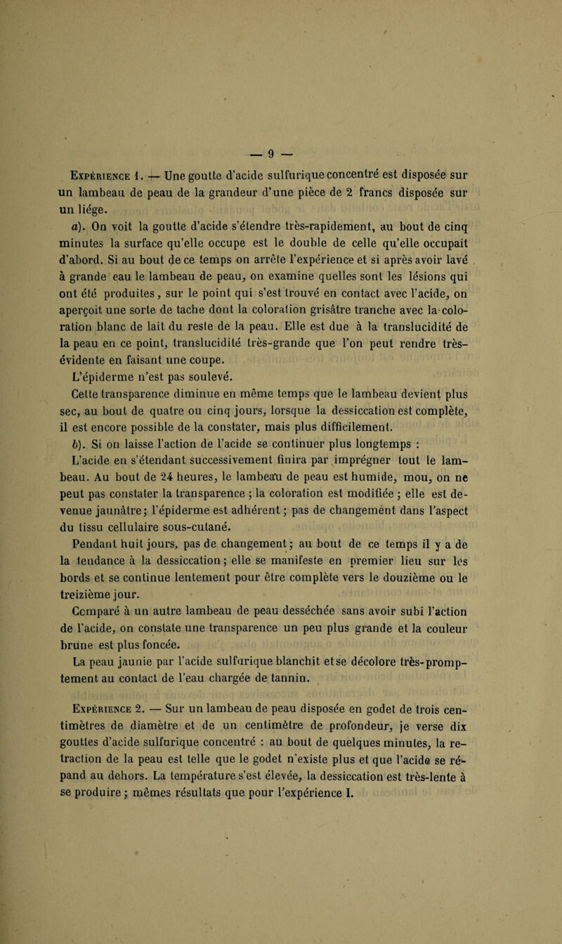 Expérience 1. — Une goutte d’acide sulfurique concentré est disposée sur un lambeau de peau de la grandeur d’une pièce de 2 francs disposée sur un liège. a) . On voit la goutte d’acide s’étendre très-rapidement, au bout de cinq minutes la surface qu’elle occupe est le double de celle qu’elle occupait d’abord. Si au bout de ce temps on arrête l’expérience et si après avoir lavé à grande eau le lambeau de peau, on examine quelles sont les lésions qui ont été produites, sur le point qui s’est trouvé en contact avec l’acide, on aperçoit une sorte de tache dont la coloration grisâtre tranche avec la-colo¬ ration blanc de lait du reste de la peau. Elle est due à la translucidité de la peau en ce point, translucidité très-grande que l’on peut rendre très- évidente en faisant une coupe. L’épiderme n’est pas soulevé. Cette transparence diminue en même temps que le lambeau devient plus sec, au bout de quatre ou cinq jours, lorsque la dessiccation est complète, il est encore possible de la constater, mais plus difficilement. b) . Si on laisse l’action de l’acide se continuer plus longtemps : L’acide en s’étendant successivement finira par imprégner tout le lam¬ beau. Au bout de 24 heures, le lambeau de peau est humide, mou, on ne peut pas constater la transparence ; la coloration est modifiée ; elle est de¬ venue jaunâtre; l’épiderme est adhérent ; pas de changement dans l’aspect du tissu cellulaire sous-cutané. Pendant huit jours, pas de changement; au bout de ce temps il y a de la tendance à la dessiccation ; elle se manifeste en premier lieu sur les bords et se continue lentement pour être complète vers le douzième ou le treizième jour. Comparé à un autre lambeau de peau desséchée sans avoir subi l’action de l’acide, on constate une transparence un peu plus grande et la couleur brune est plus foncée. La peau jaunie par l’acide sulfurique blanchit et se décolore très-promp¬ tement au contact de l’eau chargée de tannin. Expérience 2. — Sur un lambeau de peau disposée en godet de trois cen¬ timètres de diamètre et de un centimètre de profondeur, je verse dix gouttes d’acide sulfurique concentré : au bout de quelques minutes, la ré¬ traction de la peau est telle que le godet n’existe plus et que l’acide se ré¬ pand au dehors. La température s’est élevée, la dessiccation est très-lente à se produire ; mêmes résultats que pour l’expérience I.
