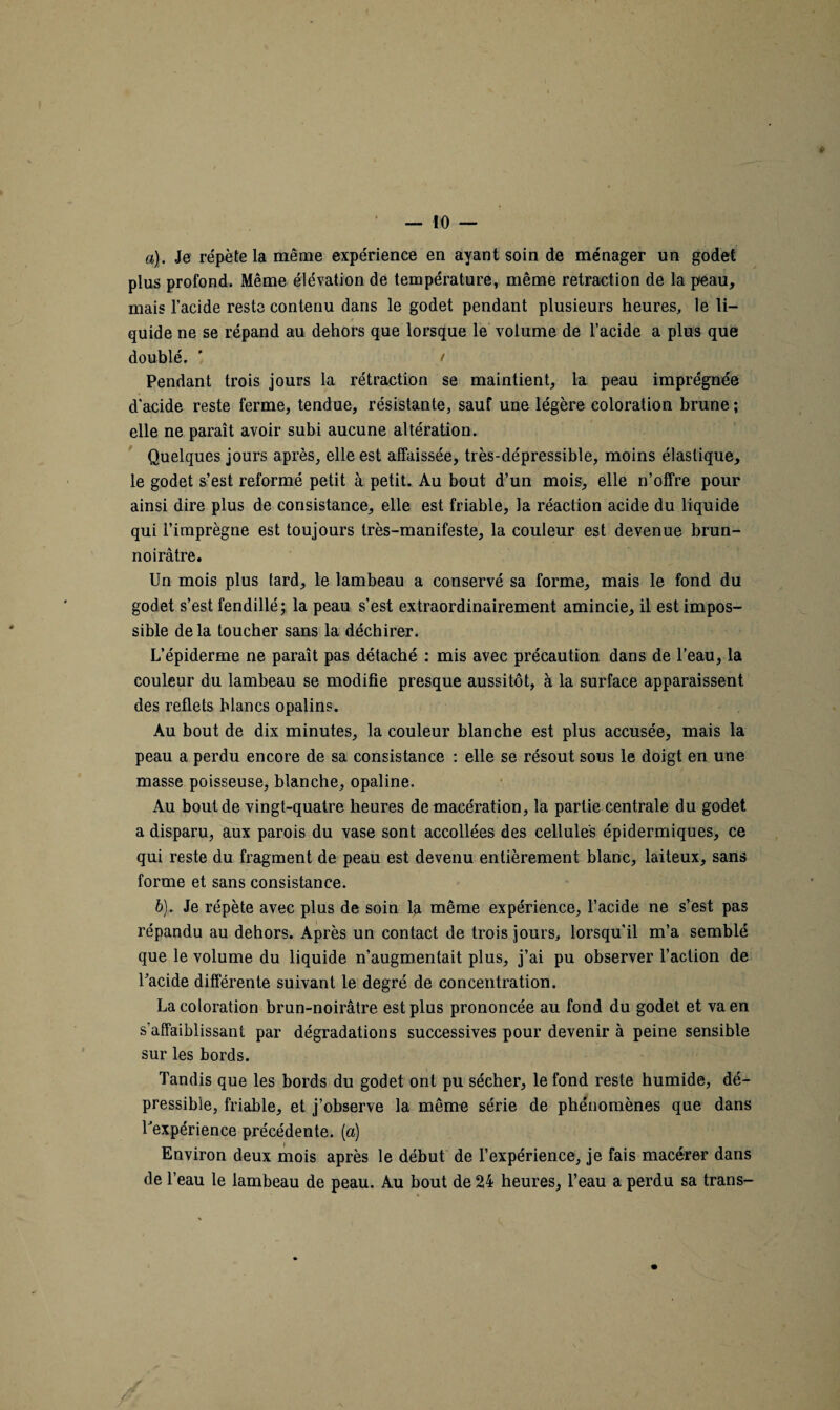 a). Je répète la même expérience en ayant soin de ménager un godet plus profond. Même élévation de température, même retraction de la peau, mais l’acide reste contenu dans le godet pendant plusieurs heures, le li¬ quide ne se répand au dehors que lorsque le volume de l’acide a plus que doublé. ' t Pendant trois jours la rétraction se maintient, la peau imprégnée d’acide reste ferme, tendue, résistante, sauf une légère coloration brune; elle ne paraît avoir subi aucune altération. Quelques jours après, elle est affaissée, très-dépressible, moins élastique, le godet s’est reformé petit à petit. Au bout d’un mois, elle n’offre pour ainsi dire plus de consistance, elle est friable, la réaction acide du liquide qui l’imprègne est toujours très-manifeste, la couleur est devenue brun- noirâtre. Un mois plus tard, le lambeau a conservé sa forme, mais le fond du godet s’est fendillé; la peau s’est extraordinairement amincie, il est impos¬ sible de la toucher sans la déchirer. L’épiderme ne paraît pas détaché : mis avec précaution dans de l’eau, la couleur du lambeau se modifie presque aussitôt, à la surface apparaissent des reflets blancs opalins. Au bout de dix minutes, la couleur blanche est plus accusée, mais la peau a perdu encore de sa consistance : elle se résout sous le doigt en une masse poisseuse, blanche, opaline. Au bout de vingt-quatre heures de macération, la partie centrale du godet a disparu, aux parois du vase sont accollées des cellules épidermiques, ce qui reste du fragment de peau est devenu entièrement blanc, laiteux, sans forme et sans consistance. 6). Je répète avec plus de soin la même expérience, l’acide ne s’est pas répandu au dehors. Après un contact de trois jours, lorsqu'il m’a semblé que le volume du liquide n’augmentait plus, j’ai pu observer l’action de l’acide différente suivant le degré de concentration. La coloration brun-noirâtre est plus prononcée au fond du godet et va en s’affaiblissant par dégradations successives pour devenir à peine sensible sur les bords. Tandis que les bords du godet ont pu sécher, le fond reste humide, dé- pressibie, friable, et j’observe la même série de phénomènes que dans l'expérience précédente. (a) Environ deux mois après le début de l’expérience, je fais macérer dans de l’eau le lambeau de peau. Au bout de 24 heures, l’eau a perdu sa trans-
