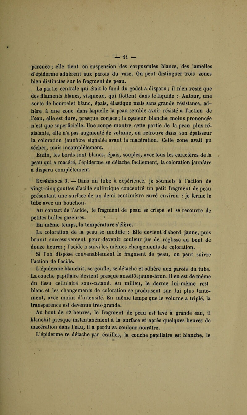 parence ; elle tient en suspension des corpuscules blancs, des lamelles d’épiderme adhèrent aux parois du vase. On peut distinguer trois zones bien distinctes sur le fragment de peau. La partie centrale qui était le fond du godet a disparu; il n’en reste que des filaments blancs, visqueux, qui flottent dans le liquide : Autour, une sorte de bourrelet blanc, épais, élastique mais sans grande résistance, ad¬ hère à une zone dans laquelle la peau semble avoir résisté à l’action de l’eau, elle est dure, presque coriace; la couleur blanche moins prononcée n’est que superficielle. Une coupe montre cette partie de la peau plus ré¬ sistante, elle n'a pas augmenté de volume, on retrouve dans son épaisseur la coloration jaunâtre signalée avant la macération. Cette zone avait pu sécher, mais incomplètement. Enfin, les bords sont blancs, épais, souples, avec tous les caractères de la peau qui a macéré, l’épiderme se détache facilement, la coloration jaunâtre a disparu complètement. Expérience 3. — Dans un tube à expérience, je soumets à l’action de vingt-cinq gouttes d’acide sulfurique concentré un petit fragment de peau présentant une surface de un demi centimètre carré environ : je ferme le tube avec un bouchon. Au contact de l’acide, le fragment de peau se crispe et se recouvre de petites bulles gazeuses. * En même temps,.la température s’élève. La coloration de la peau se modifie : Elle devient d’abord jaune, puis brunit successivement pour devenir couleur jus de réglisse au bout de douze heures ; l’acide a suivi les mêmes changements de coloration. Si l’on dispose convenablement le fragment de peau, on peut suivre l’action de l’acide. L’épiderme blanchit, se gonfle, se détache et adhère aux parois du tube. La couche papillaire devient presque aussitôt jaune-brun. Il en est de même du tissu cellulaire sous-cutané. Au milieu, le derme lui-même rest blanc et les changements de coloration se produisent sur lui plus lente¬ ment, avec moins d’intensité. En même temps que le volume a triplé, la transparence est devenue très-grande. Au bout de 12 heures, le fragment de peau est lavé à grande eau, il blanchit presque instantanément à la surface et après quelques heures de macération dans l’eau, il a perdu sa couleur noirâtre. L’épiderme se détache par écailles, la couche papillaire est blanche, le