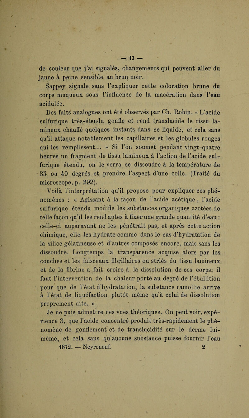 de couleur que j’ai signalés, changements qui peuvent aller du jaune à peine sensible au brun noir. Sappey signale sans l’expliquer cette coloration brune du corps muqueux sous l’influence de la macération dans l’eau acidulée. Des faits analogues ont été observés par Ch. Robin. « L’acide sulfurique très-étendu gonfle et rend translucide le tissu la- mineux chauffé quelques instants dans ce liquide, et cela sans qu’il attaque notablement les capillaires et les globules rouges qui les remplissent... » Si l’on soumet pendant vingt-quatre heures un fragment de tissu lamineux à l’action de l’acide sul¬ furique étendu, on le verra se dissoudre à la température de • 35 ou 40 degrés et prendre l’aspect d’une colle. (Traité du microscope, p. 292). Voilà l’interprétation qu’il propose pour expliquer ces phé¬ nomènes : « Agissant à la façon de l’acide acétique , l’acide sulfurique étendu modifie les substances organiques azotées de telle façon qu’il les rend aptes à fixer une grande quantité d’eau : celle-ci auparavant ne les pénétrait pas, et après cette action chimique, elle les hydrate comme dans le cas d’hydratation de la silice gélatineuse et d’autres composés encore, mais sans les dissoudre. Longtemps la transparence acquise alors par les couches et les faisceaux fibrillaires ou striés du tissu lamineux et de la fibrine a fait croire à la dissolution de ces corps; il faut l’intervention de la chaleur porté au degré de l’ébullition pour que de l’état d’hydratation, la substance ramollie arrive à l’état de liquéfaction plutôt même qu’à celui de dissolution proprement dite. » Je ne puis admettre ces vues théoriques. On peut voir, expé¬ rience 3, que l’acide concentré produit très-rapidement le phé¬ nomène de gonflement et de translucidité sur le derme lui- même, et cela sans qu’aucune substance puisse fournir l’eau 4872. — Neyreneuf. 2