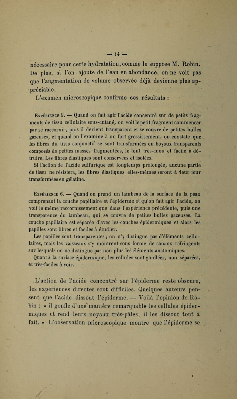 nécessaire pour cette hydratation, comme le suppose M. Robin. De plus, si l’on ajoute de l’eau en abondance, on ne voit pas que l’augmentation de volume observée déjà devienne plus ap¬ préciable. L’examen microscopique confirme ces résultats : Expérience 5. — Quand on fait agir l’acide concentré sur de petits frag¬ ments de tissu cellulaire sous-cutané, on voit le petit fragment commencer par se raccornir, puis il devient transparent et se couvre de petites bulles gazeuses, et quand on l'examine à un fort grossissement, on constate que les fibres du tissu conjonctif se sont transformées en boyaux transparents composés de petites masses fragmentées, le tout très-mou et facile à dé¬ truire. Les fibres élastiques sont conservées et isolées. Si l’action de l’acide sulfurique est longtemps prolongée, aucune partie de tissu ne résistera, les fibres élastiques elles-mêmes seront à ‘leur tour transformées en gélatine. Expérience 6. — Quand on prend un lambeau de la surface de la peau comprenant la couche papillaire et l’épiderme et qu’on fait agir l’acide, on voit le même raccormssement que dans l’expérience précédente, puis une transparence du lambeau, qui se couvre de petites bulles gazeuses. La couche papillaire est séparée d’avec les couches épidermiques et alors les papilles sont libres et faciles à étudier. Les papilles sont transparentes; on n’v distingue pas d’éléments cellu¬ laires, mais les vaisseaux s'y montrent sous forme de canaux réfringents sur lesquels on ne distingue pas non plus les éléments anatomiques. Quant à la surface épidermique, les cellules sont gonflées, non séparées, et très-faciles à voir. L’action de l’acide concentré sur l’épiderme reste obscure, les expériences directes sont difficiles. Quelques auteurs pen¬ sent que l’acide dissout l’épiderme. — Voilà l’opinion de Ro¬ bin : « il gonfle d’une'manière remarquable les cellules épider¬ miques et rend leurs noyaux très-pâles, il les dissout tout à fait. » L’observation microscopique montre que l’épiderme se i