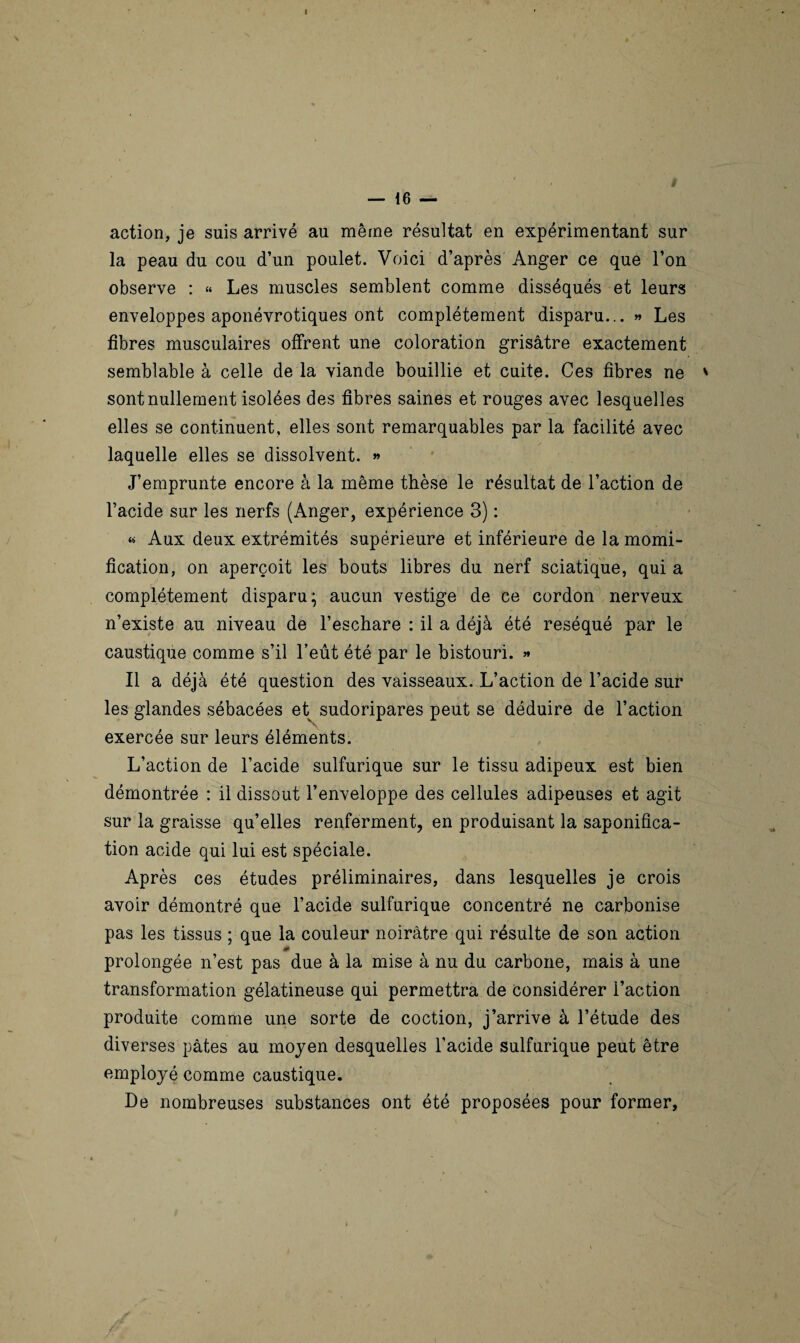— 16 — action, je suis arrivé au même résultat en expérimentant sur la peau du cou d’un poulet. Voici d’après Anger ce que l’on observe : « Les muscles semblent comme disséqués et leurs enveloppes aponévrotiques ont complètement disparu... » Les fibres musculaires offrent une coloration grisâtre exactement semblable à celle de la viande bouillie et cuite. Ces fibres ne ' sont nullement isolées des fibres saines et rouges avec lesquelles elles se continuent, elles sont remarquables par la facilité avec laquelle elles se dissolvent. » J’emprunte encore à la même thèse le résultat de l’action de l’acide sur les nerfs (Anger, expérience 3) : « Aux deux extrémités supérieure et inférieure de la momi¬ fication, on aperçoit les bouts libres du nerf sciatique, qui a complètement disparu; aucun vestige de ce cordon nerveux n’existe au niveau de l’eschare : il a déjà été réséqué par le caustique comme s’il l’eût été par le bistouri. » Il a déjà été question des vaisseaux. L’action de l’acide sur les glandes sébacées et sudoripares peut se déduire de l’action exercée sur leurs éléments. L’action de l’acide sulfurique sur le tissu adipeux est bien démontrée : il dissout l’enveloppe des cellules adipeuses et agit sur la graisse qu’elles renferment, en produisant la saponifica¬ tion acide qui lui est spéciale. Après ces études préliminaires, dans lesquelles je crois avoir démontré que l’acide sulfurique concentré ne carbonise pas les tissus ; que la couleur noirâtre qui résulte de son action prolongée n’est pas due à la mise à nu du carbone, mais à une transformation gélatineuse qui permettra de considérer l’action produite comme une sorte de coction, j’arrive à l’étude des diverses pâtes au moyen desquelles l’acide sulfurique peut être employé comme caustique. De nombreuses substances ont été proposées pour former, ■ *
