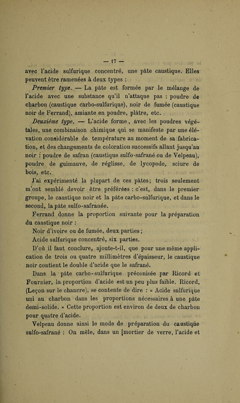 Off Si. ayec l’acide sulfurique concentré, une pâte caustique. Elles peuvent être ramenées à deux types : Premier type. — La pâte est formée par le mélange de l’acide avec une substance qu’il n’attaque pas : poudre de charbon (caustique carbo-sulfurique), noir de fumée (caustique noir de Ferrand), amiante en poudre, plâtre, etc. Deuxième type. — L’acide forme, avec les poudres végé¬ tales, une combinaison chimique qui se manifeste par une élé¬ vation considérable de température au moment de sa fabrica¬ tion, et des changements de coloration successifs allant jusqu’au noir : poudre de safran (caustique sulfo-safrané ou de Velpeau), poudre de guimauve, de réglisse, de lycopode, sciure de bois, etc. J’ai expérimenté la plupart de ces pâtes; trois seulement m’ont semblé devoir être préférées : c’est, dans le premier- groupe, le caustique noir et la pâte carbo-sulfurique, et dans le second, la pâte sulfo-safranée. Ferrand donne la proportion suivante pour la préparation du caustique noir : Noir d’ivoire ou de fumée, deux parties ; Acide sulfurique concentré, six parties. D’où il faut conclure, ajoute-t-il, que pour une même appli¬ cation de trois ou quatre millimètres d’épaisseur, le caustique noir contient le double d’acide que le safrané. Dans la pâte carbo-sulfurique préconisée par Ricord et Fournier, la proportion d’acide est un peu plus faible. Ricord, (Leçon sur le chancre), se contente de dire : « Acide sulfurique uni au charbon dans les proportions nécessaires à une pâte demi-solide. » Cette proportion est environ de deux de charbon pour quatre d’acide. Velpeau donne ainsi le mode de préparation du caustique sulfo-safrané : On mêle, dans un [mortier de verre, l’acide et