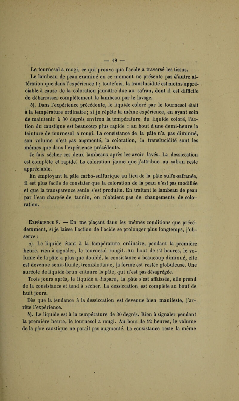 Le tournesol a rougi, ce qui prouve que l’acide a traversé les tissus. Le lambeau de peau examiné en ce moment ne présente pas d’autre al¬ tération que dans l’expérience 1 ; toutefois, la translucidité est moins appré¬ ciable à cause de la coloration jaunâtre due au safran, dont il est difficile de débarrasser complètement le lambeau par le lavage. b). Dans l’expérience précédente, le liquide coloré par le tournesol était à la température ordinaire; si je répète la même expérience, en ayant soin de maintenir à 30 degrés environ la température du liquide coloré, l'ac¬ tion du caustique est beaucoup plus rapide : au bout dune demi-heure la teinture de tournesol a rougi. La consistance de la pâte n’a pas diminué, son volume n’qst pas augmenté, la coloration, la translucidité sont les mêmes que dans l’expérience précédente. Je fais sécher ces (deux lambeaux après les avoir lavés. La dessiccation est complète et rapide. La coloration jaune que j’attribue au safran reste appréciable. En employant la pâte carbo-sulfurique au lieu de la pâte sulfo-safranée, il est plus facile de constater que la coloration de la peau n’est pas modifiée et que la transparence seule s’est produite. En traitant le lambeau de peau par l’eau chargée de tannin, on n’obtient pas de changements de colo¬ ration. / i Expérience 8. — En me plaçant dans les mêmes conditions que précé¬ demment, si je laisse l’action de l’acide se prolonger plus longtemps, j’ob¬ serve : a) . Le liquide étant à la température ordinaire, pendant la première heure, rien à signaler, le tournesol rougit. Au bout de 12 heures, le vo¬ lume de la pâte a plus que doublé, la consistance a beaucoup diminué, elle est devenue semi-fluide, tremblottante, la forme est restée globuleuse. Une auréole de liquide brun entoure la pâte, qui n’est pas désagrégée. Trois jours après, le liquide a disparu, la pâte s’est affaissée, elle prend de la consistance et tend à sécher. La dessiccation est complète au bout de huit jours. Dès que la tendance à la dessiccation est devenue bien manifeste, j’ar¬ rête l'expérience. b) . Le liquide est à la température de 30 degrés. Rien à signaler pendant la première heure, le tournesol a rougi. Au bout de 12 heures, le volume de la pâte caustique ne paraît pas augmenté. La consistance reste la même