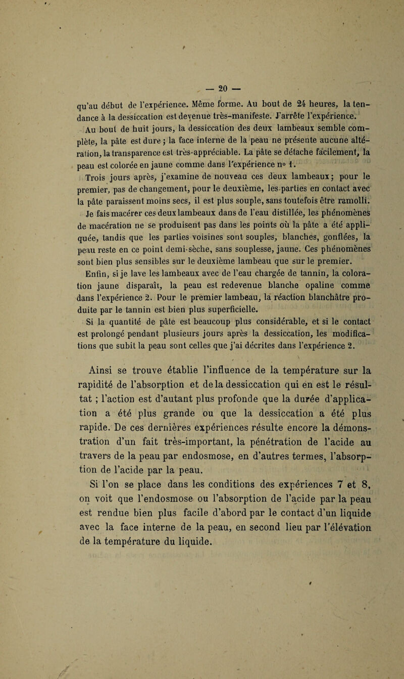 / — 20 — qu’au début de l’expérience. Même forme. Au bout de 24 heures, la ten¬ dance à la dessiccation est devenue très-manifeste. J’arrête l’expérience. Au bout de huit jours, la dessiccation des deux lambeaux semble com¬ plète, la pâte est dure ; la face interne de la peau ne présente aucune alté¬ ration, la transparence est très-appréciable. La pâte se détache facilement, la peau est colorée en jaune comme dans l'expérience n<> 1. Trois jours après, j’examine de nouveau ces deux lambeaux; pour le premier, pas de changement, pour le deuxième, les-parties en contact avec la pâte paraissent moins secs, il est plus souple, sans toutefois être ramolli. Je fais macérer ces deux lambeaux dans de l’eau distillée, les phénomènes de macération ne se produisent pas dans les points où la pâte a été appli¬ quée, tandis que les parties voisines sont souples, blanches, gonflées, la peau reste en ce point demi-sèche, sans souplesse, jaune. Ces phénomènes sont bien plus sensibles sur le deuxième lambeau que sur le premier. Enfin, si je lave les lambeaux avec de l’eau chargée de tannin, la colora¬ tion jaune disparaît, la peau est redevenue blanche opaline comme dans l’expérience 2. Pour le premier lambeau, la réaction blanchâtre pro¬ duite par le tannin est bien plus superficielle. Si la quantité de pâte est beaucoup plus considérable, et si le contact est prolongé pendant plusieurs jours après la dessiccation, les modifica¬ tions que subit la peau sont celles que j’ai décrites dans l’expérience 2. Ainsi se trouve établie l’influence de la température sur la rapidité de l’absorption et de la dessiccation qui en est le résul¬ tat ; l’action est d’autant plus profonde que la durée d’applica¬ tion a été plus grande ou que la dessiccation a été plus rapide. De ces dernières expériences résulte encore la démons¬ tration d’un fait très-important, la pénétration de l’acide au travers de la peau par endosmose, en d’autres termes, l’absorp¬ tion de l’acide par la peau. Si l’on se place dans les conditions des expériences 7 et 8, on voit que l’endosmose ou l’absorption de l’acide par la peau est rendue bien plus facile d’abord par le contact d’un liquide avec la face interne de la peau, en second lieu par l’élévation de la température du liquide. *