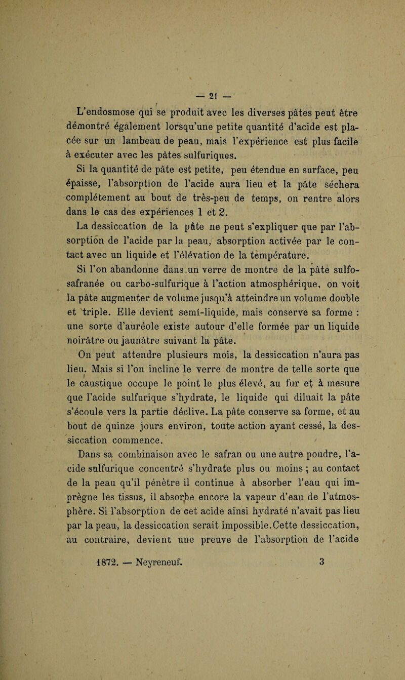L’endosmose qui se produit avec les diverses pâtes peut être démontré également lorsqu’une petite quantité d’acide est pla¬ cée sur un lambeau de peau, mais l’expérience est plus facile à exécuter avec les pâtes sulfuriques. Si la quantité de pâte est petite, peu étendue en surface, peu épaisse, l’absorption de l’acide aura lieu et la pâte séchera complètement au bout de très-peu de temps, on rentre alors dans le cas des expériences 1 et 2. La dessiccation de la pâte ne peut s’expliquer que par l’ab¬ sorption de l’acide par la peau, absorption activée par le con¬ tact avec un liquide et l’élévation de la température. Si l’on abandonne dans un verre de montre de la pâte sulfo- safranée ou carbo-sulfurique à l’action atmosphérique, on voit la pâte augmenter de volume jusqu’à atteindre un volume double et triple. Elle devient semi-liquide, mais conserve sa forme : une sorte d’auréole existe autour d’elle formée par un liquide noirâtre ou jaunâtre suivant la pâte. On peut attendre plusieurs mois, la dessiccation n’aura pas lieu. Mais si l’on incline le verre de montre de telle sorte que f le caustique occupe le point le plus élevé, au fur et à mesure que l’acide sulfurique s’hydrate, le liquide qui diluait la pâte s’écoule vers la partie déclive. La pâte conserve sa forme, et au bout de quinze jours environ, toute action ayant cessé, la des¬ siccation commence. Dans sa combinaison avec le safran ou une autre poudre, l’a¬ cide sulfurique concentré s’hydrate plus ou moins ; au contact de la peau qu’il pénètre il continue à absorber l’eau qui im¬ prègne les tissus, il absoybe encore la vapeur d’eau de l’atmos¬ phère. Si l’absorption de cet acide ainsi hydraté n’avait pas lieu par la peau, la dessiccation serait impossible.Cette dessiccation, au contraire, devient une preuve de l’absorption de l’acide 1872. — Neyreneuf. 3