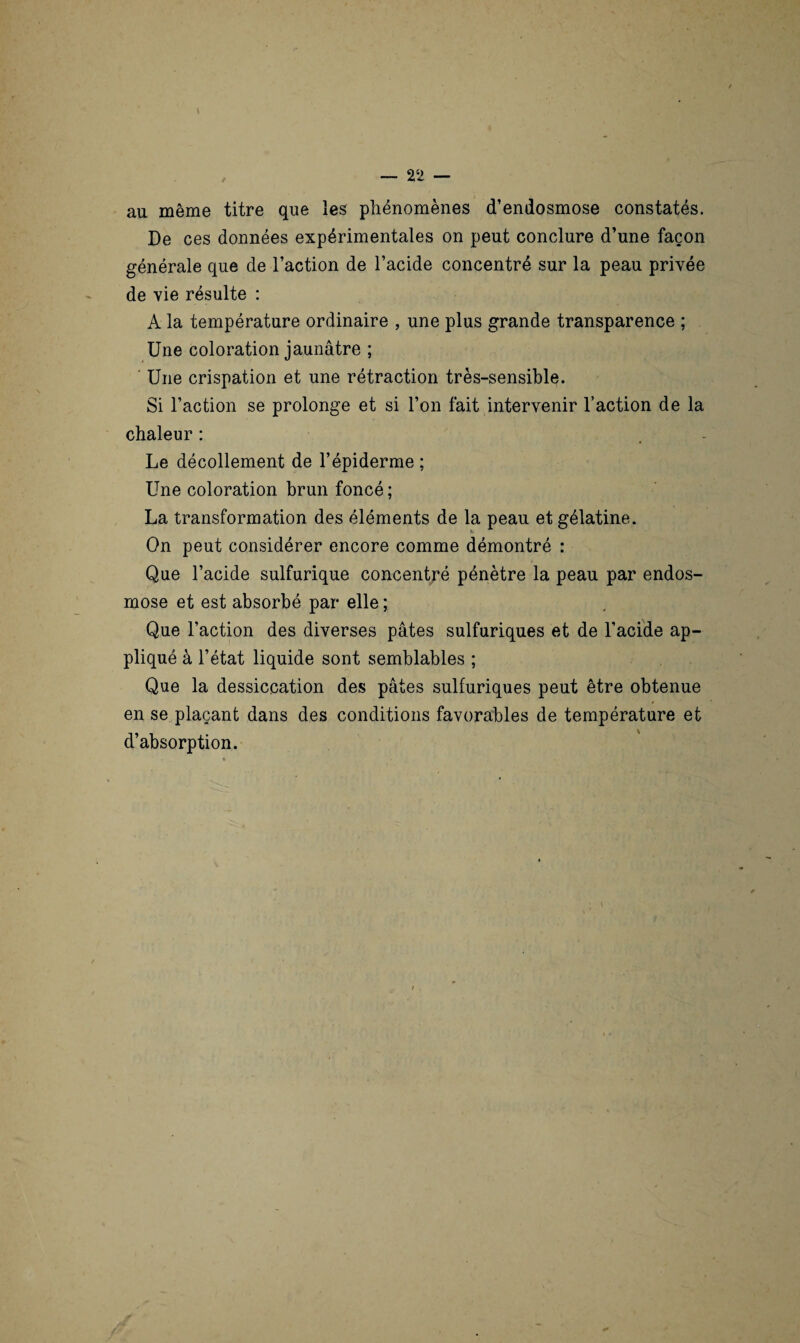 au même titre que les phénomènes d’endosmose constatés. De ces données expérimentales on peut conclure d’une façon générale que de l’action de l’acide concentré sur la peau privée de vie résulte : A la température ordinaire , une plus grande transparence ; Une coloration jaunâtre ; Une crispation et une rétraction très-sensible. Si l’action se prolonge et si l’on fait intervenir l’action de la chaleur : Le décollement de l’épiderme ; Une coloration brun foncé ; La transformation des éléments de la peau et gélatine. On peut considérer encore comme démontré : Que l’acide sulfurique concentré pénètre la peau par endos¬ mose et est absorbé par elle ; Que l’action des diverses pâtes sulfuriques et de l’acide ap¬ pliqué à l’état liquide sont semblables ; Que la dessiccation des pâtes sulfuriques peut être obtenue en se plaçant dans des conditions favorables de température et d’absorption.