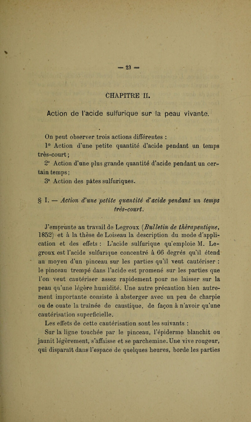 CHAPITRE II. * Action de l’acide sulfurique sur la peau vivante. * % On peut observer trois actions différentes : 1° Action d’une petite quantité d’acide pendant un temps très-court ; 2° Action d’une plus grande quantité d’acide pendant un cer¬ tain temps ; 3° Action des pâtes sulfuriques. § I. — Action d'une 'petite quantité d'acide pendant un temps très-court. J’emprunte au travail de Legroux (Bulletin de thérapeutique, 1852) et à la thèse de Loiseau la description du mode d’appli¬ cation et des effets : L’acide sulfurique qu’emploie M. Le¬ groux est l’acide sulfurique concentré à 66 degrés qu’il étend au moyen d’un pinceau sur les parties qu’il veut cautériser : le pinceau trempé dans l’acide est promené sur les parties que l’on veut cautériser assez rapidement pour ne laisser sur la peau qu’une légère humidité. Une autre précaution bien autre¬ ment importante consiste à absterger avec un peu de charpie ou de ouate la traînée de caustique, de façon à n’avoir qu’une cautérisation superficielle. Les effets de cette cautérisation sont les suivants : Sur la ligne touchée par le pinceau, l’épiderme blanchit ou jaunit légèrement, s’affaisse et se parcheminé. Une vive rougeur, qui disparaît dans l’espace de quelques heures, borde les parties