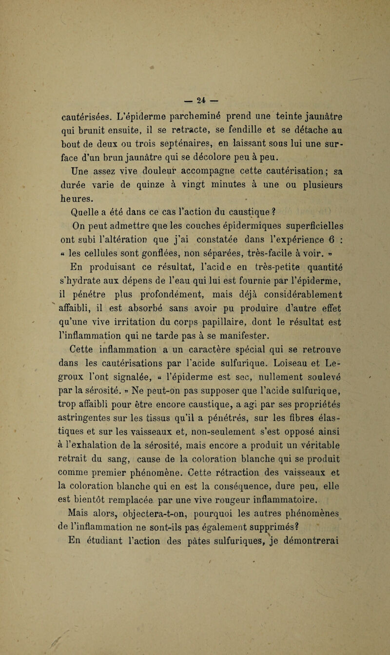 cautérisées. L’épiderme parcheminé prend une teinte jaunâtre qui brunit ensuite, il se retracte, se fendille et se détache au bout de deux ou trois septénaires, en laissant sous lui une sur¬ face d’un brun jaunâtre qui se décolore peu à peu. Une assez vive douleur accompagne cette cautérisation; sa durée varie de quinze à vingt minutes à une ou plusieurs heures. Quelle a été dans ce cas l’action du caustique ? On peut admettre que les couches épidermiques superficielles ont subi l’altération que j’ai constatée dans l’expérience 6 : « les cellules sont gonflées, non séparées, très-facile avoir. « En produisant ce résultat, l’acide en très-petite quantité s’hydrate aux dépens de l’eau qui lui est fournie par l’épiderme, il pénétre plus profondément, mais déjà considérablement affaibli, il est absorbé sans avoir pu produire d’autre effet qu’une vive irritation du corps papillaire, dont le résultat est l’inflammation qui ne tarde pas à se manifester. Cette inflammation a un caractère spécial qui se retrouve dans les cautérisations par l’acide sulfurique. Loiseau et Le- groux l’ont signalée, « l’épiderme est sec, nullement soulevé par la sérosité. « Ne peut-on pas supposer que l’acide sulfurique, trop affaibli pour être encore caustique, a agi par ses propriétés astringentes sur les tissus qu’il a pénétrés, sur les fibres élas¬ tiques et sur les vaisseaux et, non-seulement s’est opposé ainsi à l’exhalation de la sérosité, mais encore a produit un véritable retrait du sang, cause de la coloration blanche qui se produit comme premier phénomène. Cette rétraction des vaisseaux et la coloration blanche qui en est la conséquence, dure peu, elle est bientôt remplacée par une vive rougeur inflammatoire. Mais alors, objectera-t-on, pourquoi les autres phénomènes de l’inflammation ne sont-ils pas également supprimés? En étudiant l’action des pâtes sulfuriques, je démontrerai