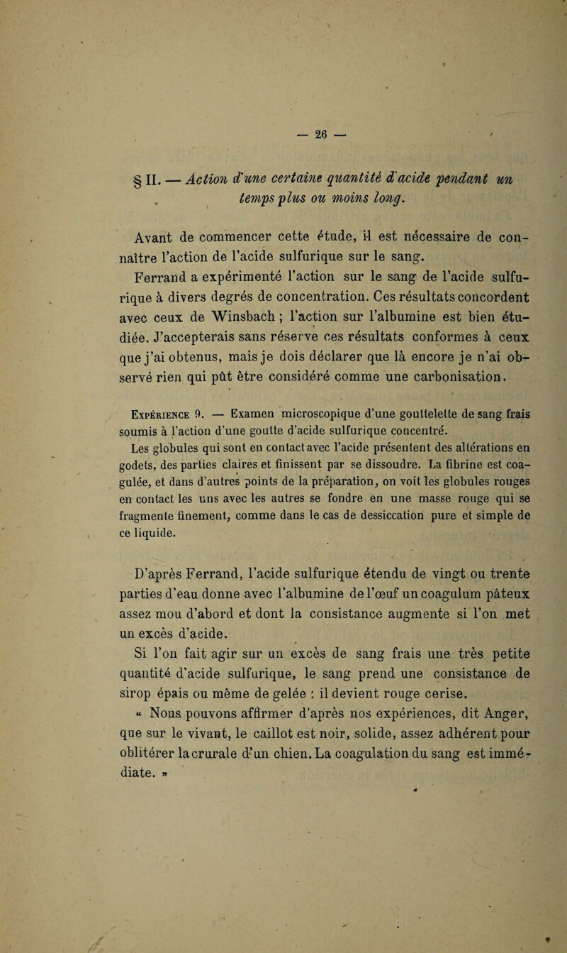 \ — 26 g II. — Action d'une certaine, quantité d'acide fendant un temps plus ou moins long. Avant de commencer cette étude, il est nécessaire de con¬ naître l’action de l’acide sulfurique sur le sang. Ferrand a expérimenté l’action sur le sang de l’acide sulfu¬ rique à divers degrés de concentration. Ces résultats concordent avec ceux de Winsbach ; l’action sur l’albumine est bien étu¬ diée. J’accepterais sans réserve ces résultats conformes à ceux que j’ai obtenus, mais je dois déclarer que là encore je n’ai ob¬ servé rien qui pût être considéré comme une carbonisation. Expérience 9. — Examen microscopique d’une gouttelette de sang frais soumis à l’action d’une goutte d’acide sulfurique concentré. Les globules qui sont en contact avec l’acide présentent des altérations en godets, des parties claires et finissent par se dissoudre. La fibrine est coa¬ gulée, et dans d’autres points de la préparation, on voit les globules rouges en contact les uns avec les autres se fondre en une masse rouge qui se fragmente finement, comme dans le cas de dessiccation pure et simple de ce liquide. $ ■ ' «' * ’* *v**Ps D’après Ferrand, l’acide sulfurique étendu de vingt ou trente parties d’eau donne avec l’albumine de l’oeuf uncoagulum pâteux assez mou d’abord et dont la consistance augmente si l’on met un excès d’acide. Si l’on fait agir sur un excès de sang frais une très petite quantité d’acide sulfurique, le sang prend une consistance de sirop épais ou même de gelée : il devient rouge cerise. « Nous pouvons affirmer d’après nos expériences, dit Anger, que sur le vivant, le caillot est noir, solide, assez adhérent pour oblitérer la crurale d’un chien. La coagulation du sang est immé¬ diate. » f «
