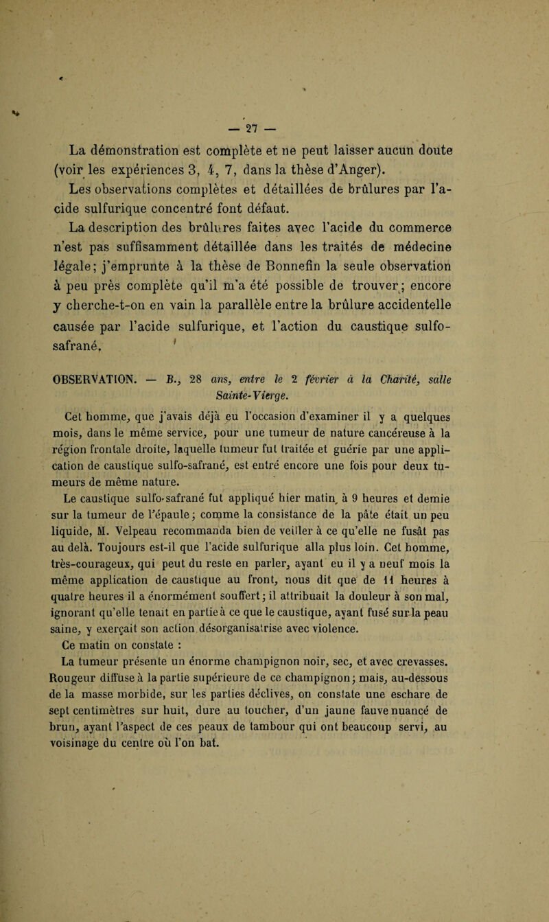 La démonstration est complète et ne peut laisser aucun doute (voir les expériences 3, 4, 7, dans la thèse d’Anger). Les observations complètes et détaillées de brûlures par l’a¬ cide sulfurique concentré font défaut. La description des brûlures faites avec l’acide du commerce n’est pas suffisamment détaillée dans les traités de médecine légale; j’emprunte à la thèse de Bonnefin la seule observation à peu près complète qu’il m’a été possible de trouver ; encore y cherche-t-on en vain la parallèle entre la brûlure accidentelle causée par l’acide sulfurique, et l’action du caustique sulfo- safrané, 1 OBSERVATION. — B., 28 ans, entre le 2 février à la Charité, salle Sainte-Vierge. Cet homme, que j’avais déjà eu l’occasion d’examiner il y a quelques mois, dans le même service, pour une tumeur de nature cancéreuse à la région frontale droite, laquelle tumeur fut traitée et guérie par une appli¬ cation de caustique sulfo-safrané, est entré encore une fois pour deux tu¬ meurs de même nature. Le caustique sulfo-safrané fut appliqué hier matin, à 9 heures et demie sur la tumeur de l'épaule; comme la consistance de la pâte était un peu liquide, M. Velpeau recommanda bien de veiller à ce qu’elle ne fusât pas au delà. Toujours est-il que l’acide sulfurique alla plus loin. Cet homme, très-courageux, qui peut du reste en parler, ayant eu il y a neuf mois la même application de caustique au front, nous dit que de 11 heures à quatre heures il a énormément souffert; il attribuait la douleur à son mal, ignorant qu’elle tenait en partie à ce que le caustique, ayant fusé sur la peau saine, y exerçait son action désorganisasse avec violence. Ce matin on constate : La tumeur présente un énorme champignon noir, sec, et avec crevasses. Rougeur diffuse à la partie supérieure de ce champignon; mais, au-dessous de la masse morbide, sur les parties déclives, on constate une eschare de sept centimètres sur huit, dure au toucher, d’un jaune fauve nuancé de brun, ayant l'aspect de ces peaux de tambour qui ont beaucoup servi, au voisinage du centre où l’on bat.