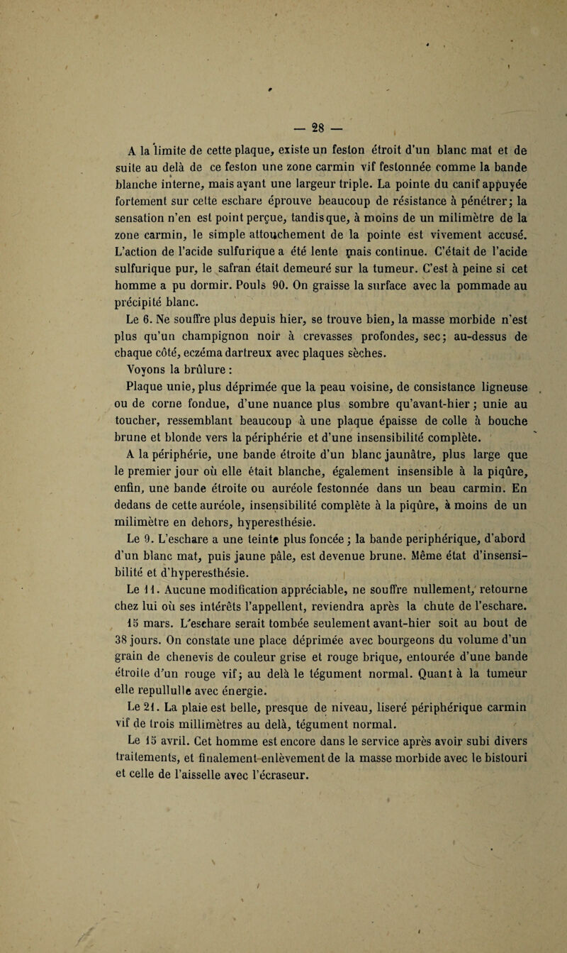 4 1 — 28 — A la limite de cette plaque, existe un feston étroit d’un blanc mat et de suite au delà de ce feston une zone carmin vif festonnée comme la bande » blanche interne, mais ayant une largeur triple. La pointe du canif appuyée fortement sur cette eschare éprouve beaucoup de résistance à pénétrer; la sensation n’en est point perçue, tandis que, à moins de un milimètre de la zone carmin, le simple attouchement de la pointe est vivement accusé. L’action de l’acide sulfurique a été lente mais continue. C’était de l’acide sulfurique pur, le safran était demeuré sur la tumeur. C’est à peine si cet homme a pu dormir. Pouls 90. On graisse la surface avec la pommade au précipité blanc. Le 6. Ne souffre plus depuis hier, se trouve bien, la masse morbide n’est plus qu’un champignon noir à crevasses profondes, sec; au-dessus de chaque côté, eczéma dartreux avec plaques sèches. Voyons la brûlure : Plaque unie, plus déprimée que la peau voisine, de consistance ligneuse ou de corne fondue, d’une nuance plus sombre qu’avant-hier ; unie au toucher, ressemblant beaucoup à une plaque épaisse de colle à bouche brune et blonde vers la périphérie et d’une insensibilité complète. A la périphérie, une bande étroite d’un blanc jaunâtre, plus large que le premier jour où elle était blanche, également insensible à la piqûre, enfin, une bande étroite ou auréole festonnée dans un beau carmin. En dedans de cette auréole, insensibilité complète à la piqûre, à moins de un milimètre en dehors, hyperesthésie. Le 9. L’eschare a une teinte plus foncée ; la bande périphérique, d’abord d’un blanc mat, puis jaune pâle, est devenue brune. Même état d’insensi¬ bilité et d’hyperesthésie. Le 11. Aucune modification appréciable, ne souffre nullement, retourne chez lui où ses intérêts l’appellent, reviendra après la chute de l’eschare. 15 mars. L'eschare serait tombée seulement avant-hier soit au bout de 38 jours. On constate une place déprimée avec bourgeons du volume d’un grain de chenevis de couleur grise et rouge brique, entourée d’une bande étroite d’un rouge vif; au delà le tégument normal. Quant à la tumeur elle repullulle avec énergie. Le 21. La plaie est belle, presque de niveau, liseré périphérique carmin vif de trois millimètres au delà, tégument normal. Le 15 avril. Cet homme est encore dans le service après avoir subi divers traitements, et finalement enlèvement de la masse morbide avec le bistouri et celle de l’aisselle avec l’écraseur. /