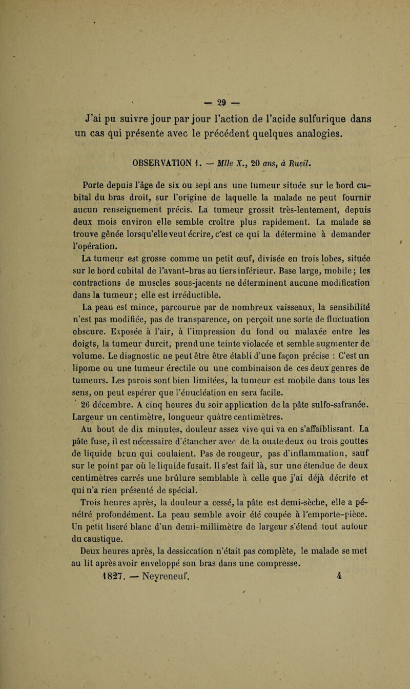 J’ai pu suivre jour par jour l’action de l’acide sulfurique dans un cas qui présente avec le précédent quelques analogies. OBSERVATION — mie X., 20 ans, à Rueil. Porte depuis l’âge de six ou sept ans une tumeur située sur le bord cu¬ bital du bras droit, sur l’origine de laquelle la malade ne peut fournir aucun renseignement précis. La tumeur grossit très-lentement, depuis deux mois environ elle semble croître plus rapidement. La malade se trouve gênée lorsqu’elle veut écrire, c'est ce qui la détermine à demander l’opération. La tumeur est grosse comme un petit œuf, divisée en trois lobes, située sur le bord cubital de l’avant-bras au tiers inférieur. Base large, mobile ; les contractions de muscles sous-jacents ne déterminent aucune modification dans la tumeur; elle est irréductible. La, peau est mince, parcourue par de nombreux vaisseaux, la sensibilité n’est pas modifiée, pas de transparence, on perçoit une sorte de fluctuation obscure. Exposée à l’air, à l’impression du fond ou malaxée entre les doigts, la tumeur durcit, prend une teinte violacée et semble augmenter de volume. Le diagnostic ne peut être être établi d’une façon précise : C’est un lipome ou une tumeur érectile ou une combinaison de ces deux genres de tumeurs. Les parois sont bien limitées, la tumeur est mobile dans tous les sens, on peut espérer que l’énucléation en sera facile. 26 décembre. A cinq heures du soir application de la pâte sulfo-safranée. Largeur un centimètre, longueur quatre centimètres. Au bout de dix minutes, douleur assez vive qui va en s’affaiblissant. La pâte fuse, il est nécessaire d’étancher avec, de la ouate deux ou trois gouttes de liquide brun qui coulaient. Pas de rougeur, pas d’inflammation, sauf sur le point par où le liquide fusait. 11 s’est fait là, sur une étendue de deux centimètres carrés une brûlure semblable à celle que j’ai déjà décrite et qui n’a rien présenté de spécial. Trois heures après, la douleur a cessé, la pâte est demi-sèche, elle a pé¬ nétré profondément. La peau semble avoir été coupée à l’emporte-pièce. Un petit liseré blanc d’un demi-millimètre de largeur s’étend tout autour du caustique. Deux heures après, la dessiccation n’était pas complète, le malade se met au lit après avoir enveloppé son bras dans une compresse. 4827. — Ney reneuf. 4