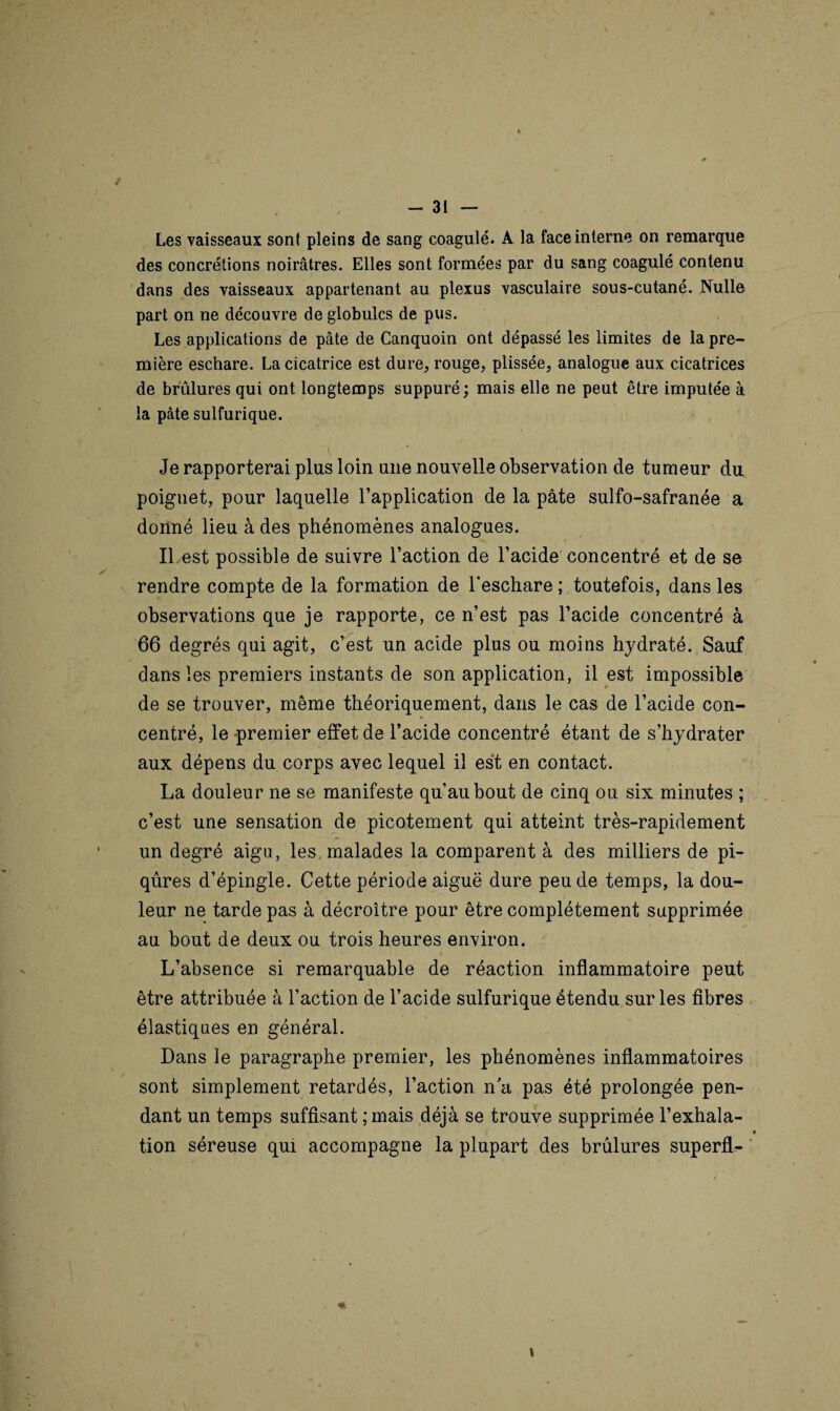 Les vaisseaux sont pleins de sang coagulé. A la face interne on remarque des concrétions noirâtres. Elles sont formées par du sang coagulé contenu dans des vaisseaux appartenant au plexus vasculaire sous-cutané. Nulle part on ne découvre de globules de pus. Les applications de pâte de Canquoin ont dépassé les limites de la pre¬ mière eschare. La cicatrice est dure, rouge, plissée, analogue aux cicatrices de brûlures qui ont longtemps suppuré; mais elle ne peut être imputée à la pâte sulfurique. Je rapporterai plus loin une nouvelle observation de tumeur du poignet, pour laquelle l’application de la pâte sulfo-safranée a donné lieu à des phénomènes analogues. Il est possible de suivre l’action de l’acide concentré et de se rendre compte de la formation de l'eschare ; toutefois, dans les observations que je rapporte, ce n’est pas l’acide concentré à 66 degrés qui agit, c’est un acide plus ou moins hydraté. Sauf dans les premiers instants de son application, il est impossible de se trouver, même théoriquement, dans le cas de l’acide con¬ centré, le premier effet de l’acide concentré étant de s’hydrater aux dépens du corps avec lequel il est en contact. La douleur ne se manifeste qu’au bout de cinq ou six minutes ; c’est une sensation de picotement qui atteint très-rapidement un degré aigu, les malades la comparent à des milliers de pi¬ qûres d’épingle. Cette période aiguë dure peu de temps, la dou¬ leur ne tarde pas à décroître pour être complètement supprimée au bout de deux ou trois heures environ. » L’absence si remarquable de réaction inflammatoire peut être attribuée à l’action de l’acide sulfurique étendu sur les fibres élastiques en général. Dans le paragraphe premier, les phénomènes inflammatoires sont simplement retardés, l’action n’a pas été prolongée pen¬ dant un temps suffisant ; mais déjà se trouve supprimée l’exhala- * tion séreuse qui accompagne la plupart des brûlures superfl-