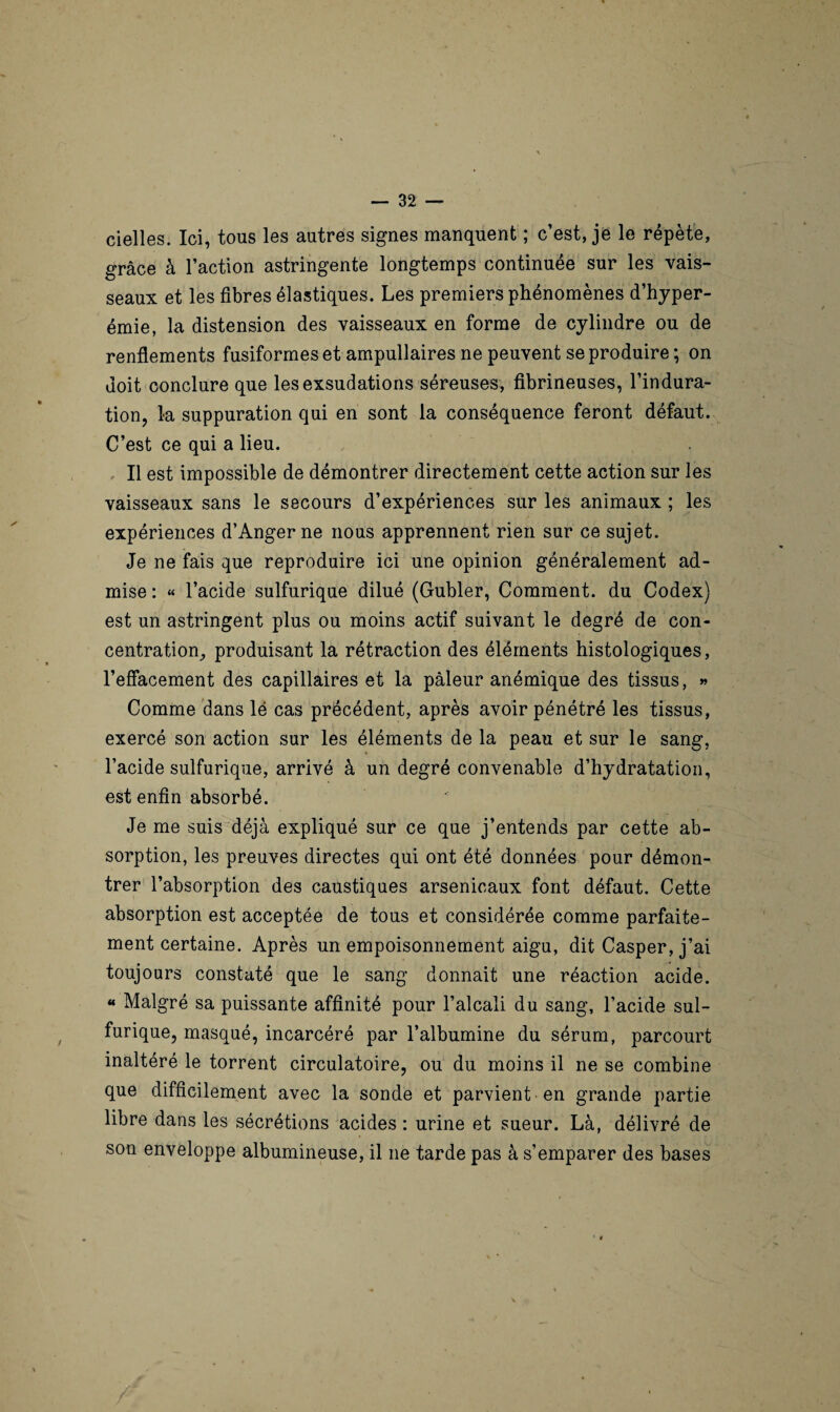 cielles. Ici, tous les autres signes manquent ; c’est, je le répète, grâce à l’action astringente longtemps continuée sur les vais¬ seaux et les fibres élastiques. Les premiers phénomènes d’hyper¬ émie, la distension des vaisseaux en forme de cylindre ou de renflements fusiformes et ampullaires ne peuvent se produire ; on doit conclure que les exsudations séreuses, fibrineuses, l’indura¬ tion, la suppuration qui en sont la conséquence feront défaut. C’est ce qui a lieu. Il est impossible de démontrer directement cette action sur les vaisseaux sans le secours d’expériences sur les animaux ; les expériences d’Anger ne nous apprennent rien sur ce sujet. Je ne fais que reproduire ici une opinion généralement ad¬ mise : « l’acide sulfurique dilué (Gubler, Comment, du Codex) est un astringent plus ou moins actif suivant le degré de con¬ centration, produisant la rétraction des éléments histologiques, l’effacement des capillaires et la pâleur anémique des tissus, » Comme dans lé cas précédent, après avoir pénétré les tissus, exercé son action sur les éléments de la peau et sur le sang, l’acide sulfurique, arrivé à un degré convenable d’hydratation, est enfin absorbé. Je me suis déjà expliqué sur ce que j’entends par cette ab¬ sorption, les preuves directes qui ont été données pour démon¬ trer l’absorption des caustiques arsenicaux font défaut. Cette absorption est acceptée de tous et considérée comme parfaite¬ ment certaine. Après un empoisonnement aigu, dit Casper, j’ai toujours constaté que le sang donnait une réaction acide. « Malgré sa puissante affinité pour l’alcali du sang, l’acide sul¬ furique, masqué, incarcéré par l’albumine du sérum, parcourt inaltéré le torrent circulatoire, ou du moins il ne se combine que difficilement avec la sonde et parvient -en grande partie libre dans les sécrétions acides : urine et sueur. Là, délivré de son enveloppe albumineuse, il 11e tarde pas à s’emparer des bases