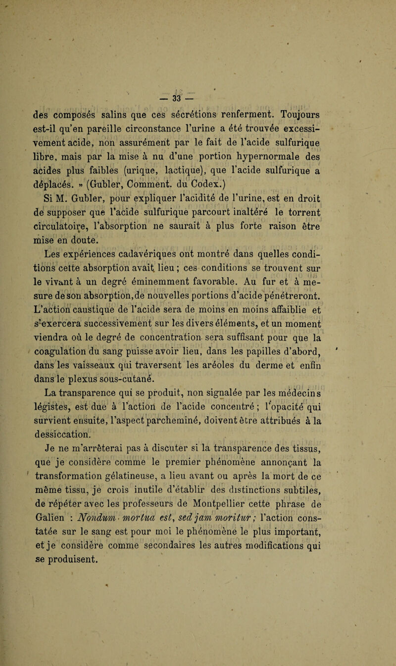 des composés salins que ces sécrétions renferment. Toujours est-il qu’en pareille circonstance l’urine a été trouvée excessi¬ vement acide, non assurément par le fait de l’acide sulfurique libre, mais par la mise à nu d’une portion hypernormale des acides plus faibles (urique, lactique), que l’acide sulfurique a - . ( t . i • H)*, ) ' déplacés. » (Gubler, Comment, du Codex.) Si M. Gubler, pour expliquer l’acidité de l’urine, est en droit de supposer que l’acide sulfurique parcourt inaltéré le torrent circulatoire, l’absorption ne saurait à plus forte raison être mise en doute. A , . ■ , .... .. . , ; . : < i ! r ■ * M ' . Les expériences cadavériques ont montré dans quelles condi- tions cette absorption avait, lieu ; ces conditions se trouvent sur le vivant à un degré éminemment favorable. Au fur et à me¬ sure de son absorption,de nouvelles portions d’acide pénétreront. L’action caustique de l’acide sera de moins en moins affaiblie et s!exercera successivement sur les divers éléments, et un moment viendra où le degré de concentration sera suffisant pour que la coagulation du sang puisse avoir lieu, dans les papilles d’abord, dans les vaisseaux qui traversent les aréoles du derme et enfin dans le plexus sous-cutané. La transparence qui se produit, non signalée par les médecins légistes, est due à l’action de l’acide concentré ; l’opacité qui survient ensuite, l’aspect parcheminé, doivent être attribués à la dessiccation. Je ne m’arrêterai pas à discuter si la transparence des tissus, que je considère comme le premier phénomène annonçant la transformation gélatineuse, a lieu avant ou après la mort de ce même tissu, je crois inutile d’établir des distinctions subtiles, de répéter avec les professeurs de Montpellier cette phrase de Galien : Nondum< mortua est, sedjam moritur ; l’action cons- tatée sur le sang est pour moi le phénomène le plus important, et je considère comme secondaires les autres modifications qui % se produisent.