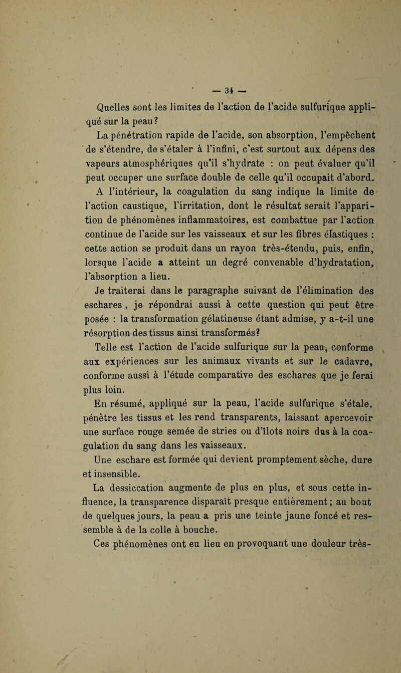 Quelles sont les limites de l’action de l’acide sulfurique appli¬ qué sur la peau? La pénétration rapide de l’acide, son absorption, l’empêchent de s’étendre, de s’étaler à l’infini, c’est surtout aux dépens des vapeurs atmosphériques qu’il s’hydrate : on peut évaluer qu’il peut occuper une surface double de celle qu’il occupait d’abord. A l’intérieur, la coagulation du sang indique la limite de l’action caustique, l’irritation, dont le résultat serait l’appari¬ tion de phénomènes inflammatoires, est combattue par l’action continue de l’acide sur les vaisseaux et sur les fibres élastiques : cette action se produit dans un rayon très-étendu, puis, enfin, lorsque l’acide a atteint un degré convenable d’hydratation, l’absorption a lieu. Je traiterai dans le paragraphe suivant de l’élimination des eschares , je répondrai aussi à cette question qui peut être posée : la transformation gélatineuse étant admise, y a-t-il une résorption des tissus ainsi transformés? Telle est l’action de l’acide sulfurique sur la peau^ conforme aux expériences sur les animaux vivants et sur le cadavre, conforme aussi à l’étude comparative des eschares que je ferai plus loin. En résumé, appliqué sur la peau, l’acide sulfurique s’étale, pénètre les tissus et les rend transparents, laissant apercevoir une surface rouge semée de stries ou d’îlots noirs dus à la coa¬ gulation du sang dans les vaisseaux. Une eschare est formée qui devient promptement sèche, dure et insensible. La dessiccation augmente de plus en plus, et sous cette in¬ fluence, la transparence disparaît presque entièrement; au bout de quelques jours, la peau a pris une teinte jaune foncé et res¬ semble à de la colle à bouche. Ces phénomènes ont eu lieu en provoquant une douleur très-