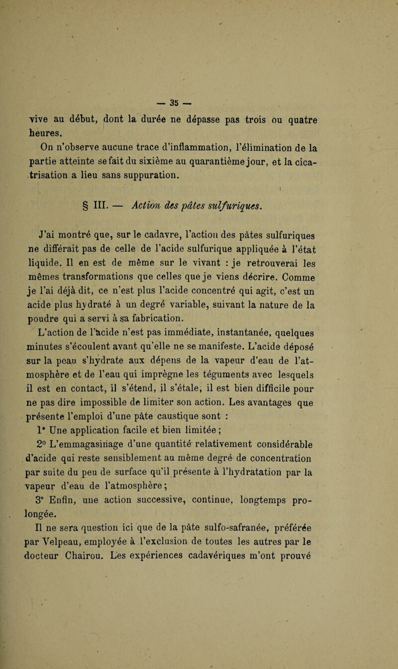 •vive au début, dont la durée ne dépasse pas trois ou quatre heures. On n’observe aucune trace d’inflammation, l’élimination de la partie atteinte se fait du sixième au quarantième jour, et la cica¬ trisation a lieu sans suppuration. t § III. — Action des pâtes sulfuriques. J’ai montré que, sur le cadavre, l’action des pâtes sulfuriques ne différait pas de celle de l’acide sulfurique appliquée à l’état liquide. Il en est de même sur le vivant : je retrouverai les mêmes transformations que celles que je viens décrire. Comme je l’ai déjà dit, ce n’est plus l’acide concentré qui agit, c’est un acide plus hydraté à un degré variable, suivant la nature de la poudre qui a servi à sa fabrication. L’action de l’acide n’est pas immédiate, instantanée, quelques minutes s’écoulent avant qu’elle ne se manifeste. L’acide déposé sur la peau s’hydrate aux dépens de la vapeur d’eau de l’at¬ mosphère et de l’eau qui imprègne les téguments avec lesquels il est en contact, il s’étend, il s’étale, il est bien difficile pour ne pas dire impossible de limiter son action. Les avantages que présente l’emploi d’une pâte caustique sont : 1® Une application facile et bien limitée ; 2° L’emmagasinage d’une quantité relativement considérable d’acide qui reste sensiblement au même degré de concentration par suite du peu de surface qu’il présente à l’hydratation par la vapeur d’eau de l’atmosphère ; 3° Enfin, une action successive, continue, longtemps pro¬ longée. Il ne sera question ici que de la pâte sulfo-safranée, préférée par Velpeau, employée à l’exclusion de toutes les autres par le docteur Chairou. Les expériences cadavériques m’ont prouvé