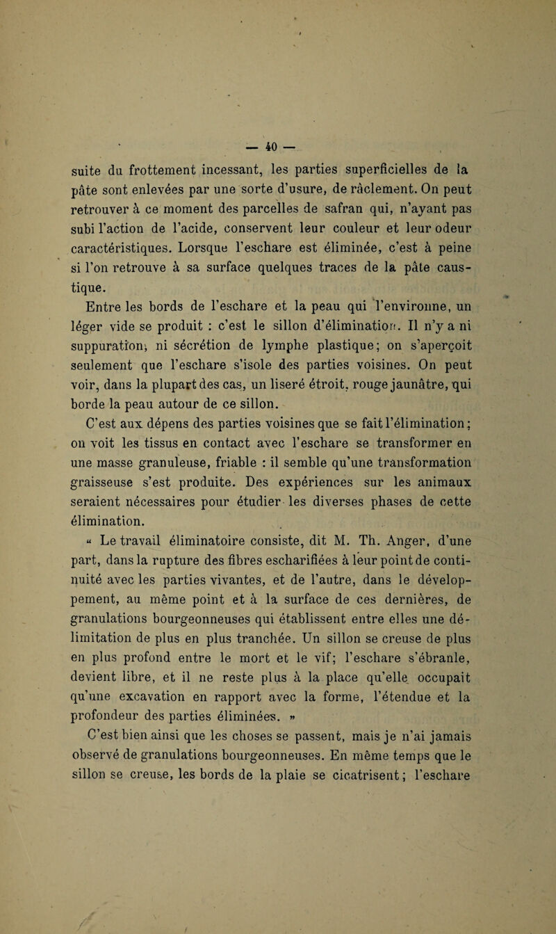 suite du frottement incessant, les parties superficielles de {a pâte sont enlevées par une sorte d’usure, de raclement. On peut retrouver à ce moment des parcelles de safran qui, n’ayant pas subi l’action de l’acide, conservent leur couleur et leur odeur caractéristiques. Lorsque l’eschare est éliminée, c’est à peine H si l’on retrouve à sa surface quelques traces de la pâte caus¬ tique. Entre les bords de l’eschare et la peau qui l’environne, un léger vide se produit : c’est le sillon d’élimination. Il n’y a ni suppuration^ ni sécrétion de lymphe plastique; on s’aperçoit seulement que l’eschare s’isole des parties voisines. On peut voir, dans la plupart des cas, un liseré étroit, rouge jaunâtre, qui borde la peau autour de ce sillon. C’est aux dépens des parties voisines que se fait l’élimination ; on voit les tissus en contact avec l’eschare se transformer en une masse granuleuse, friable : il semble qu’une transformation graisseuse s’est produite. Des expériences sur les animaux seraient nécessaires pour étudier les diverses phases de cette élimination. « Le travail éliminatoire consiste, dit M. Th. Anger, d’une part, dans la rupture des fibres escharifiées à leur point de conti¬ nuité avec les parties vivantes, et de l’autre, dans le dévelop¬ pement, au même point et à la surface de ces dernières, de granulations bourgeonneuses qui établissent entre elles une dé¬ limitation de plus en plus tranchée. Un sillon se creuse de plus en plus profond entre le mort et le vif; l’eschare s’ébranle, devient libre, et il ne reste plus à la place qu’elle, occupait qu’une excavation en rapport avec la forme, l’étendue et la profondeur des parties éliminées. » C’est bien ainsi que les choses se passent, mais je n’ai jamais observé de granulations bourgeonneuses. En même temps que le sillon se creuse, les bords de la plaie se cicatrisent ; l’eschare