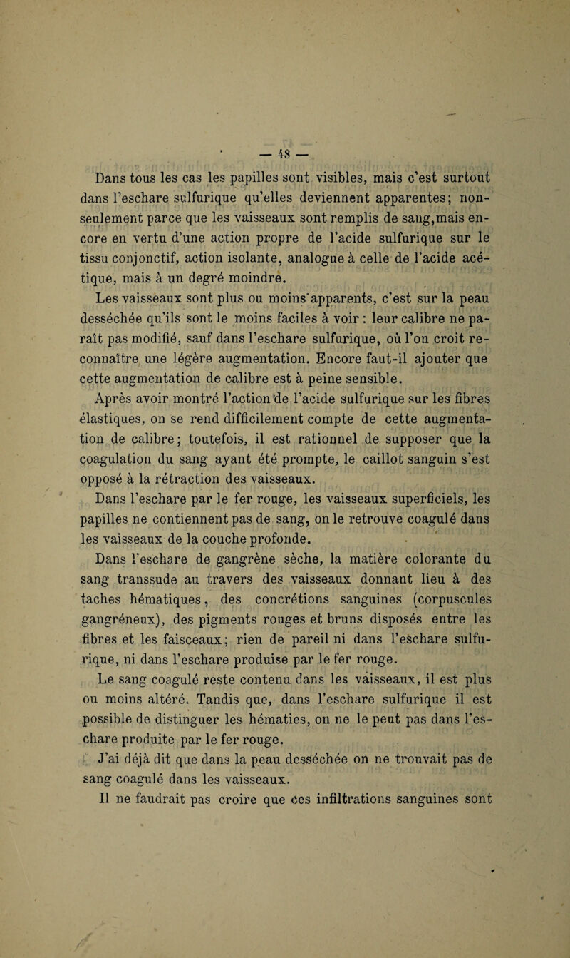 Dans tous les cas les papilles sont visibles, mais c’est surtout dans l’eschare sulfurique qu’elles deviennent apparentes; non- seulement parce que les vaisseaux sont remplis de sang,mais en¬ core en vertu d’une action propre de l’acide sulfurique sur le tissu conjonctif, action isolante, analogue à celle de l’acide acé¬ tique, mais à un degré moindre. Les vaisseaux sont plus ou moins'apparents, c’est sur la peau desséchée qu’ils sont le moins faciles à voir : leur calibre ne pa¬ raît pas modifié, sauf dans l’eschare sulfurique, où l’on croit re¬ connaître une légère augmentation. Encore faut-il ajouter que cette augmentation de calibre est à peine sensible. Après avoir montré l’action de l’acide sulfurique sur les fibres élastiques, on se rend difficilement compte de cette augmenta¬ tion de calibre; toutefois, il est rationnel de supposer que la coagulation du sang ayant été prompte, le caillot sanguin s’est opposé à la rétraction des vaisseaux. Dans l’eschare par le fer rouge, les vaisseaux superficiels, les papilles ne contiennent pas de sang, on le retrouve coagulé dans les vaisseaux de la couche profonde. Dans l’eschare de gangrène sèche, la matière colorante du sang transsude au travers des vaisseaux donnant lieu à des taches hématiques, des concrétions sanguines (corpuscules gangréneux), des pigments rouges et bruns disposés entre les fibres et les faisceaux; rien de pareil ni dans l’eschare sulfu¬ rique, ni dans l’eschare produise par le fer rouge. Le sang coagulé reste contenu dans les vaisseaux, il est plus ou moins altéré. Tandis que, dans l’eschare sulfurique il est possible de distinguer les hématies, on ne le peut pas dans l’es¬ chare produite par le fer rouge. f. J’ai déjà dit que dans la peau desséchée on ne trouvait pas de sang coagulé dans les vaisseaux. Il ne faudrait pas croire que ces infiltrations sanguines sont