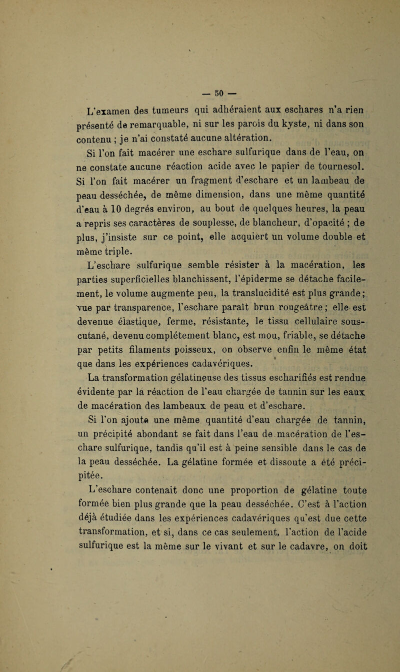 — 50 — L’examen des tumeurs qui adhéraient aux eschares n’a rien présenté de remarquable, ni sur les parois du kyste, ni dans son contenu ; je n’ai constaté aucune altération. Si l’on fait macérer une eschare sulfurique dans de l’eau, on ne constate aucune réaction acide avec le papier de tournesol. Si l’on fait macérer un fragment d’eschare et un lambeau de peau desséchée, de même dimension, dans une même quantité d’eau à 10 degrés environ, au bout de quelques heures, la peau a repris ses caractères de souplesse, de blancheur, d’opacité ; de plus, j’insiste sur ce point, elle acquiert un volume double et même triple. L’eschare sulfurique semble résister à la macération, les parties superficielles blanchissent, l’épiderme se détache facile¬ ment, le volume augmente peu, la translucidité est plus grande; vue par transparence, l’eschare paraît brun rougeâtre; elle est devenue élastique, ferme, résistante, le tissu cellulaire sous- cutané, devenu complètement blanc, est mou, friable, se détache par petits filaments poisseux, on observe enfin le même état que dans les expériences cadavériques. La transformation gélatineuse des tissus escharifiés est rendue évidente par la réaction de l’eau chargée de tannin sur les eaux de macération des lambeaux de peau et d’eschare. Si l’on ajoute une même quantité d’eau chargée de tannin, un précipité abondant se fait dans l’eau de macération de l’es¬ chare sulfurique, tandis qu’il est à peine sensible dans le cas de la peau desséchée. La gélatine formée et dissoute a été préci¬ pitée. L’eschare contenait donc une proportion de gélatine toute formée bien plus grande que la peau desséchée. C’est à l’action déjà étudiée dans les expériences cadavériques qu’est due cette transformation, et si, dans ce cas seulement, l’action de l’acide sulfurique est la même sur le vivant et sur le cadavre, on doit
