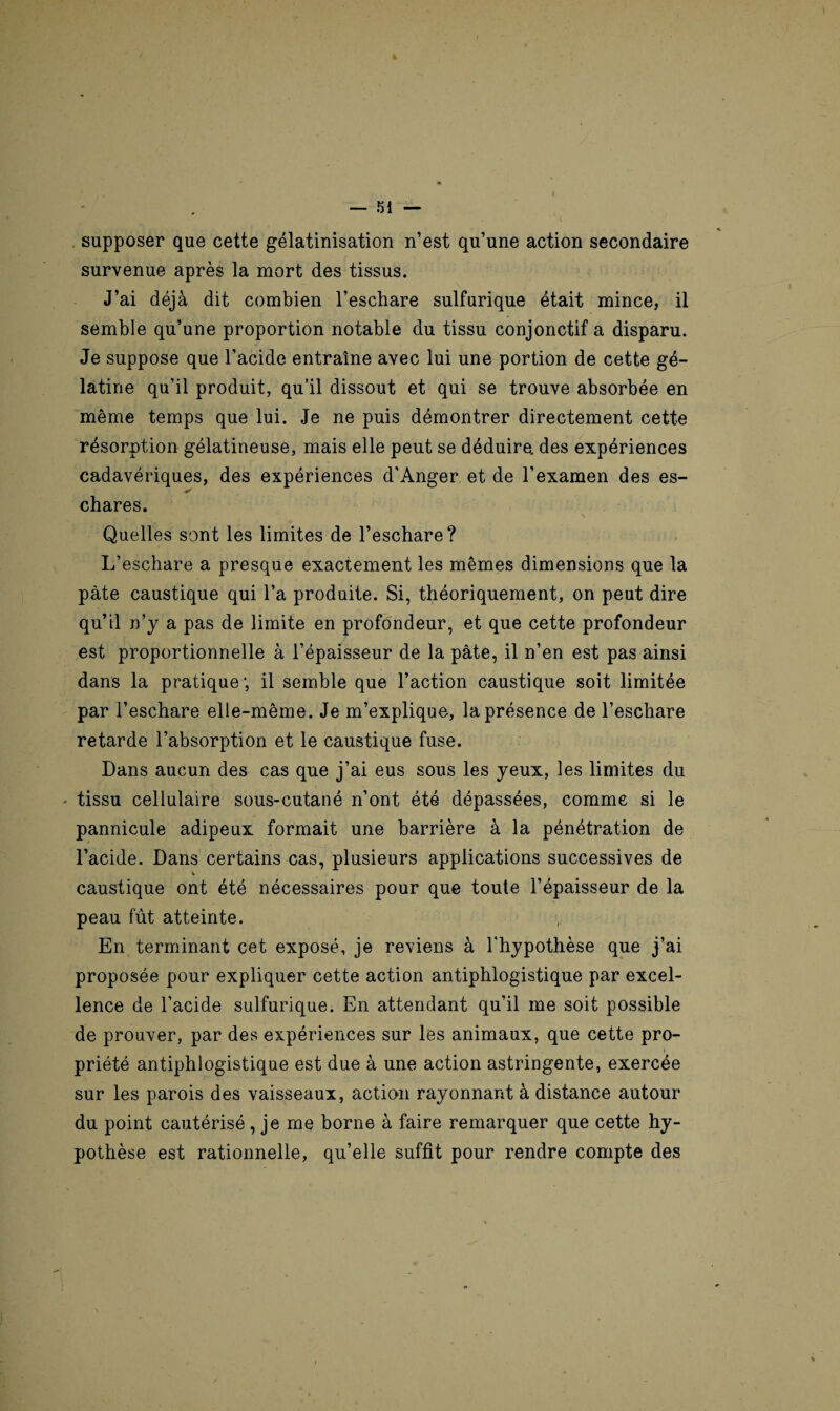 supposer que cette gélatinisation n’est qu’une action secondaire survenue après la mort des tissus. J’ai déjà dit combien l’eschare sulfurique était mince, il semble qu’une proportion notable du tissu conjonctif a disparu. Je suppose que l’acide entraîne avec lui une portion de cette gé¬ latine qu’il produit, qu’il dissout et qui se trouve absorbée en même temps que lui. Je ne puis démontrer directement cette résorption gélatineuse, mais elle peut se déduire, des expériences cadavériques, des expériences d'Anger et de l’examen des es¬ chares. Quelles sont les limites de l’eschare? L’eschare a presque exactement les mêmes dimensions que la pâte caustique qui l’a produite. Si, théoriquement, on peut dire qu’il n’y a pas de limite en profondeur, et que cette profondeur est proportionnelle à l’épaisseur de la pâte, il n’en est pas ainsi dans la pratique1, il semble que l’action caustique soit limitée par l’eschare elle-même. Je m’explique, la présence de l’eschare retarde l’absorption et le caustique fuse. Dans aucun des cas que j’ai eus sous les yeux, les limites du - tissu cellulaire sous-cutané n’ont été dépassées, comme si le pannicule adipeux formait une barrière à la pénétration de l’acide. Dans certains cas, plusieurs applications successives de caustique ont été nécessaires pour que toute l’épaisseur de la peau fût atteinte. En terminant cet exposé, je reviens à l'hypothèse que j’ai proposée pour expliquer cette action antiphlogistique par excel¬ lence de l’acide sulfurique. En attendant qu’il me soit possible de prouver, par des expériences sur les animaux, que cette pro¬ priété antiphlogistique est due à une action astringente, exercée sur les parois des vaisseaux, action rayonnant à distance autour du point cautérisé, je me borne à faire remarquer que cette hy¬ pothèse est rationnelle, qu’elle suffit pour rendre compte des